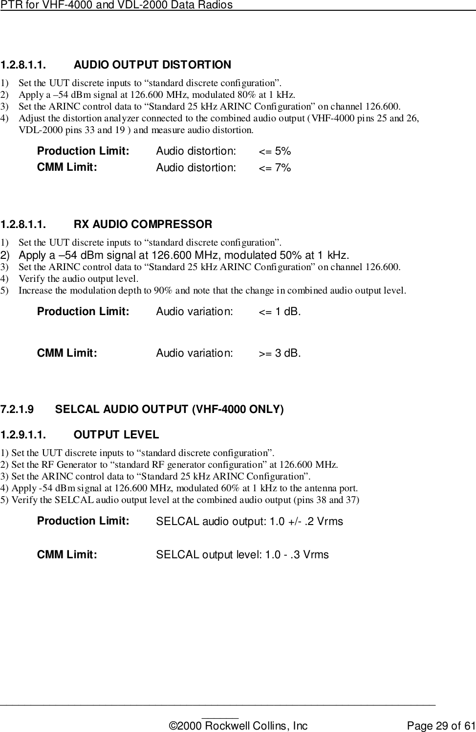 PTR for VHF-4000 and VDL-2000 Data Radios                                                                                ____________________________________________________________________________©2000 Rockwell Collins, Inc Page 29 of 611.2.8.1.1. AUDIO OUTPUT DISTORTION1) Set the UUT discrete inputs to “standard discrete configuration”.2) Apply a –54 dBm signal at 126.600 MHz, modulated 80% at 1 kHz.3) Set the ARINC control data to “Standard 25 kHz ARINC Configuration” on channel 126.600.4) Adjust the distortion analyzer connected to the combined audio output (VHF-4000 pins 25 and 26,VDL-2000 pins 33 and 19 ) and measure audio distortion.Production Limit: Audio distortion: &lt;= 5%CMM Limit: Audio distortion: &lt;= 7%1.2.8.1.1.  RX AUDIO COMPRESSOR1) Set the UUT discrete inputs to “standard discrete configuration”.2)  Apply a –54 dBm signal at 126.600 MHz, modulated 50% at 1 kHz.3) Set the ARINC control data to “Standard 25 kHz ARINC Configuration” on channel 126.600.4) Verify the audio output level.5) Increase the modulation depth to 90% and note that the change in combined audio output level.Production Limit: Audio variation: &lt;= 1 dB.CMM Limit: Audio variation: &gt;= 3 dB.7.2.1.9  SELCAL AUDIO OUTPUT (VHF-4000 ONLY)1.2.9.1.1. OUTPUT LEVEL1) Set the UUT discrete inputs to “standard discrete configuration”.2) Set the RF Generator to “standard RF generator configuration” at 126.600 MHz.3) Set the ARINC control data to “Standard 25 kHz ARINC Configuration”.4) Apply -54 dBm signal at 126.600 MHz, modulated 60% at 1 kHz to the antenna port.5) Verify the SELCAL audio output level at the combined audio output (pins 38 and 37)Production Limit: SELCAL audio output: 1.0 +/- .2 VrmsCMM Limit: SELCAL output level: 1.0 - .3 Vrms