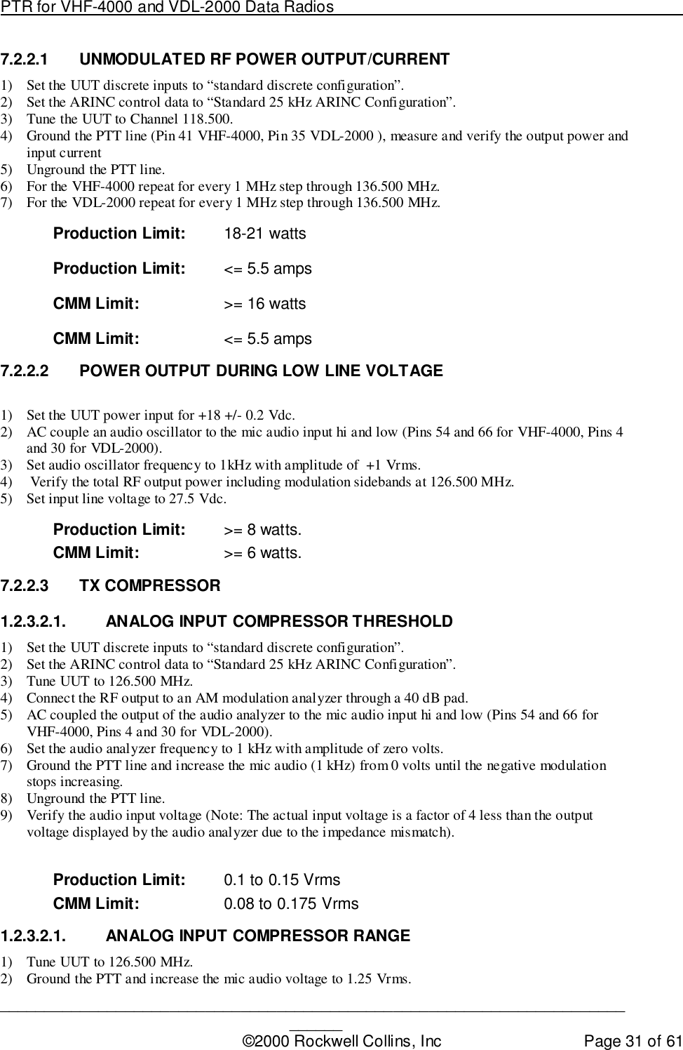 PTR for VHF-4000 and VDL-2000 Data Radios                                                                                ____________________________________________________________________________©2000 Rockwell Collins, Inc Page 31 of 617.2.2.1  UNMODULATED RF POWER OUTPUT/CURRENT1) Set the UUT discrete inputs to “standard discrete configuration”.2) Set the ARINC control data to “Standard 25 kHz ARINC Configuration”.3) Tune the UUT to Channel 118.500.4) Ground the PTT line (Pin 41 VHF-4000, Pin 35 VDL-2000 ), measure and verify the output power andinput current5) Unground the PTT line.6) For the VHF-4000 repeat for every 1 MHz step through 136.500 MHz.7) For the VDL-2000 repeat for every 1 MHz step through 136.500 MHz.Production Limit: 18-21 wattsProduction Limit: &lt;= 5.5 ampsCMM Limit: &gt;= 16 wattsCMM Limit: &lt;= 5.5 amps7.2.2.2  POWER OUTPUT DURING LOW LINE VOLTAGE1) Set the UUT power input for +18 +/- 0.2 Vdc.2) AC couple an audio oscillator to the mic audio input hi and low (Pins 54 and 66 for VHF-4000, Pins 4and 30 for VDL-2000).3) Set audio oscillator frequency to 1kHz with amplitude of  +1 Vrms.4)  Verify the total RF output power including modulation sidebands at 126.500 MHz.5) Set input line voltage to 27.5 Vdc.Production Limit: &gt;= 8 watts.CMM Limit: &gt;= 6 watts.7.2.2.3 TX COMPRESSOR1.2.3.2.1. ANALOG INPUT COMPRESSOR THRESHOLD1) Set the UUT discrete inputs to “standard discrete configuration”.2) Set the ARINC control data to “Standard 25 kHz ARINC Configuration”.3) Tune UUT to 126.500 MHz.4) Connect the RF output to an AM modulation analyzer through a 40 dB pad.5) AC coupled the output of the audio analyzer to the mic audio input hi and low (Pins 54 and 66 forVHF-4000, Pins 4 and 30 for VDL-2000).6) Set the audio analyzer frequency to 1 kHz with amplitude of zero volts.7) Ground the PTT line and increase the mic audio (1 kHz) from 0 volts until the negative modulationstops increasing.8) Unground the PTT line.9) Verify the audio input voltage (Note: The actual input voltage is a factor of 4 less than the outputvoltage displayed by the audio analyzer due to the impedance mismatch).Production Limit: 0.1 to 0.15 VrmsCMM Limit: 0.08 to 0.175 Vrms1.2.3.2.1.  ANALOG INPUT COMPRESSOR RANGE1) Tune UUT to 126.500 MHz.2) Ground the PTT and increase the mic audio voltage to 1.25 Vrms.