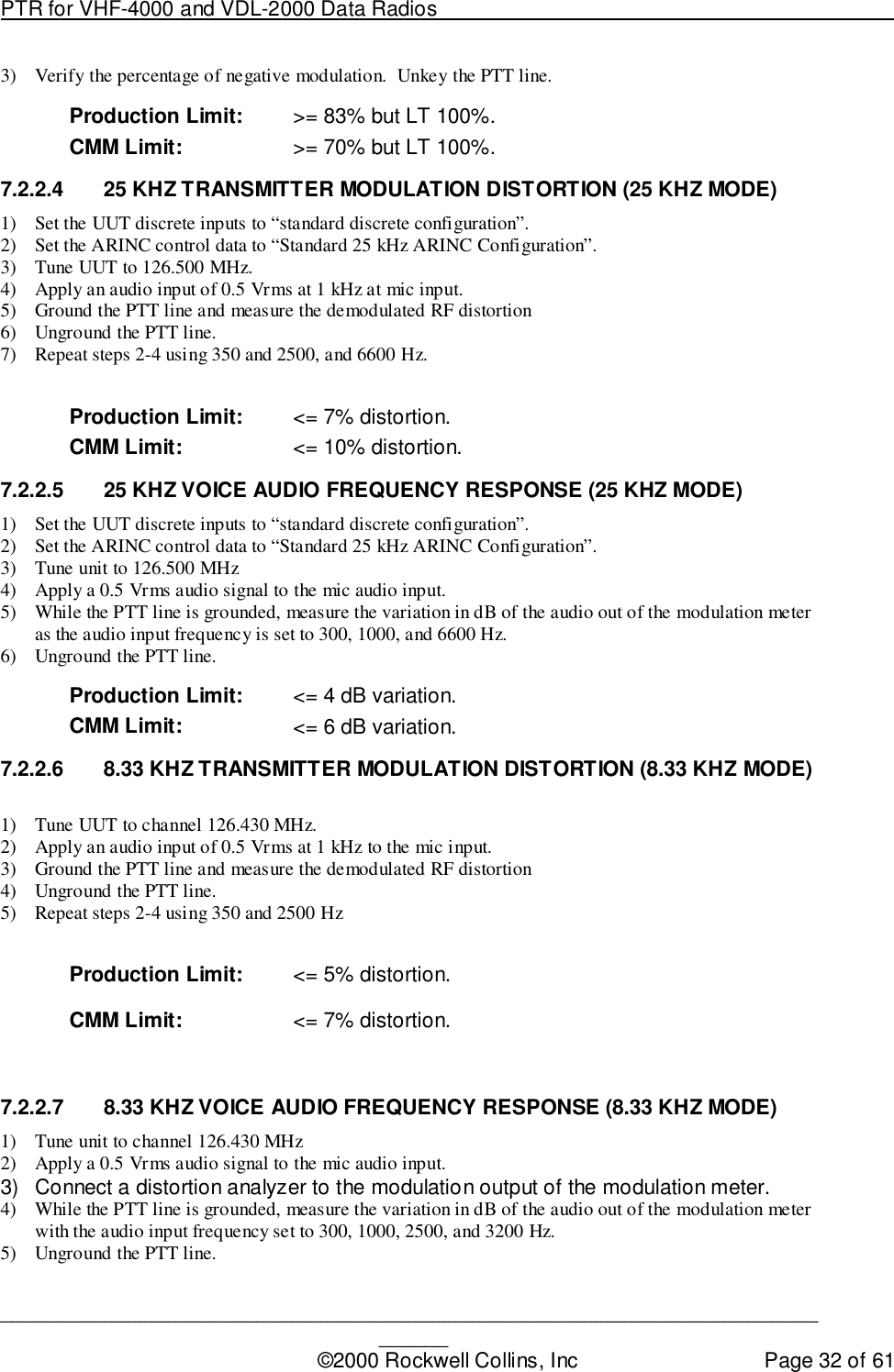 PTR for VHF-4000 and VDL-2000 Data Radios                                                                                ____________________________________________________________________________©2000 Rockwell Collins, Inc Page 32 of 613) Verify the percentage of negative modulation.  Unkey the PTT line.Production Limit: &gt;= 83% but LT 100%.CMM Limit: &gt;= 70% but LT 100%.7.2.2.4  25 KHZ TRANSMITTER MODULATION DISTORTION (25 KHZ MODE)1) Set the UUT discrete inputs to “standard discrete configuration”.2) Set the ARINC control data to “Standard 25 kHz ARINC Configuration”.3) Tune UUT to 126.500 MHz.4) Apply an audio input of 0.5 Vrms at 1 kHz at mic input.5) Ground the PTT line and measure the demodulated RF distortion6) Unground the PTT line.7) Repeat steps 2-4 using 350 and 2500, and 6600 Hz.Production Limit: &lt;= 7% distortion.CMM Limit: &lt;= 10% distortion.7.2.2.5  25 KHZ VOICE AUDIO FREQUENCY RESPONSE (25 KHZ MODE)1) Set the UUT discrete inputs to “standard discrete configuration”.2) Set the ARINC control data to “Standard 25 kHz ARINC Configuration”.3) Tune unit to 126.500 MHz4) Apply a 0.5 Vrms audio signal to the mic audio input.5) While the PTT line is grounded, measure the variation in dB of the audio out of the modulation meteras the audio input frequency is set to 300, 1000, and 6600 Hz.6) Unground the PTT line.Production Limit: &lt;= 4 dB variation.CMM Limit: &lt;= 6 dB variation.7.2.2.6  8.33 KHZ TRANSMITTER MODULATION DISTORTION (8.33 KHZ MODE)1) Tune UUT to channel 126.430 MHz.2) Apply an audio input of 0.5 Vrms at 1 kHz to the mic input.3) Ground the PTT line and measure the demodulated RF distortion4) Unground the PTT line.5) Repeat steps 2-4 using 350 and 2500 HzProduction Limit: &lt;= 5% distortion.CMM Limit: &lt;= 7% distortion.7.2.2.7  8.33 KHZ VOICE AUDIO FREQUENCY RESPONSE (8.33 KHZ MODE)1) Tune unit to channel 126.430 MHz2) Apply a 0.5 Vrms audio signal to the mic audio input.3)  Connect a distortion analyzer to the modulation output of the modulation meter.4) While the PTT line is grounded, measure the variation in dB of the audio out of the modulation meterwith the audio input frequency set to 300, 1000, 2500, and 3200 Hz.5) Unground the PTT line.