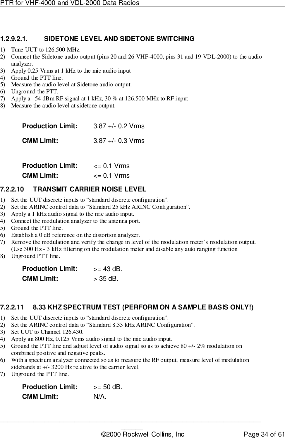 PTR for VHF-4000 and VDL-2000 Data Radios                                                                                ____________________________________________________________________________©2000 Rockwell Collins, Inc Page 34 of 611.2.9.2.1.  SIDETONE LEVEL AND SIDETONE SWITCHING1) Tune UUT to 126.500 MHz.2) Connect the Sidetone audio output (pins 20 and 26 VHF-4000, pins 31 and 19 VDL-2000) to the audioanalyzer.3) Apply 0.25 Vrms at 1 kHz to the mic audio input4) Ground the PTT line.5) Measure the audio level at Sidetone audio output.6) Unground the PTT.7) Apply a –54 dBm RF signal at 1 kHz, 30 % at 126.500 MHz to RF input8) Measure the audio level at sidetone output.Production Limit: 3.87 +/- 0.2 VrmsCMM Limit: 3.87 +/- 0.3 VrmsProduction Limit: &lt;= 0.1 VrmsCMM Limit: &lt;= 0.1 Vrms7.2.2.10  TRANSMIT CARRIER NOISE LEVEL1) Set the UUT discrete inputs to “standard discrete configuration”.2) Set the ARINC control data to “Standard 25 kHz ARINC Configuration”.3) Apply a 1 kHz audio signal to the mic audio input.4) Connect the modulation analyzer to the antenna port.5) Ground the PTT line.6) Establish a 0 dB reference on the distortion analyzer.7) Remove the modulation and verify the change in level of the modulation meter’s modulation output.(Use 300 Hz - 3 kHz filtering on the modulation meter and disable any auto ranging function8) Unground PTT line.Production Limit: &gt;= 43 dB.CMM Limit: &gt; 35 dB.7.2.2.11  8.33 KHZ SPECTRUM TEST (PERFORM ON A SAMPLE BASIS ONLY!)1) Set the UUT discrete inputs to “standard discrete configuration”.2) Set the ARINC control data to “Standard 8.33 kHz ARINC Configuration”.3) Set UUT to Channel 126.430.4) Apply an 800 Hz, 0.125 Vrms audio signal to the mic audio input.5) Ground the PTT line and adjust level of audio signal so as to achieve 80 +/- 2% modulation oncombined positive and negative peaks.6) With a spectrum analyzer connected so as to measure the RF output, measure level of modulationsidebands at +/- 3200 Hz relative to the carrier level.7) Unground the PTT line.Production Limit: &gt;= 50 dB.CMM Limit: N/A.