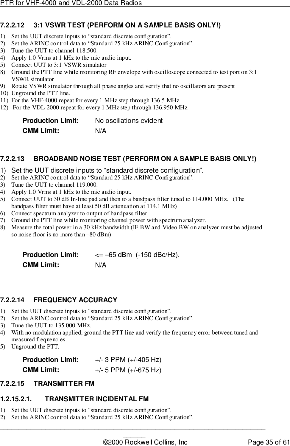 PTR for VHF-4000 and VDL-2000 Data Radios                                                                                ____________________________________________________________________________©2000 Rockwell Collins, Inc Page 35 of 617.2.2.12  3:1 VSWR TEST (PERFORM ON A SAMPLE BASIS ONLY!)1) Set the UUT discrete inputs to “standard discrete configuration”.2) Set the ARINC control data to “Standard 25 kHz ARINC Configuration”.3) Tune the UUT to channel 118.500.4) Apply 1.0 Vrms at 1 kHz to the mic audio input.5) Connect UUT to 3:1 VSWR simulator8) Ground the PTT line while monitoring RF envelope with oscilloscope connected to test port on 3:1VSWR simulator9) Rotate VSWR simulator through all phase angles and verify that no oscillators are present10) Unground the PTT line.11) For the VHF-4000 repeat for every 1 MHz step through 136.5 MHz.12)  For the VDL-2000 repeat for every 1 MHz step through 136.950 MHz.Production Limit: No oscillations evidentCMM Limit: N/A7.2.2.13  BROADBAND NOISE TEST (PERFORM ON A SAMPLE BASIS ONLY!)1)  Set the UUT discrete inputs to “standard discrete configuration”.2) Set the ARINC control data to “Standard 25 kHz ARINC Configuration”.3) Tune the UUT to channel 119.000.4) Apply 1.0 Vrms at 1 kHz to the mic audio input.5) Connect UUT to 30 dB In-line pad and then to a bandpass filter tuned to 114.000 MHz.   (Thebandpass filter must have at least 50 dB attenuation at 114.1 MHz)6) Connect spectrum analyzer to output of bandpass filter.7) Ground the PTT line while monitoring channel power with spectrum analyzer.8) Measure the total power in a 30 kHz bandwidth (IF BW and Video BW on analyzer must be adjustedso noise floor is no more than –80 dBm)Production Limit: &lt;= –65 dBm  (-150 dBc/Hz).CMM Limit: N/A7.2.2.14 FREQUENCY ACCURACY1) Set the UUT discrete inputs to “standard discrete configuration”.2) Set the ARINC control data to “Standard 25 kHz ARINC Configuration”.3) Tune the UUT to 135.000 MHz.4) With no modulation applied, ground the PTT line and verify the frequency error between tuned andmeasured frequencies.5) Unground the PTT.Production Limit: +/- 3 PPM (+/-405 Hz)CMM Limit: +/- 5 PPM (+/-675 Hz)7.2.2.15 TRANSMITTER FM1.2.15.2.1.  TRANSMITTER INCIDENTAL FM1) Set the UUT discrete inputs to “standard discrete configuration”.2) Set the ARINC control data to “Standard 25 kHz ARINC Configuration”.