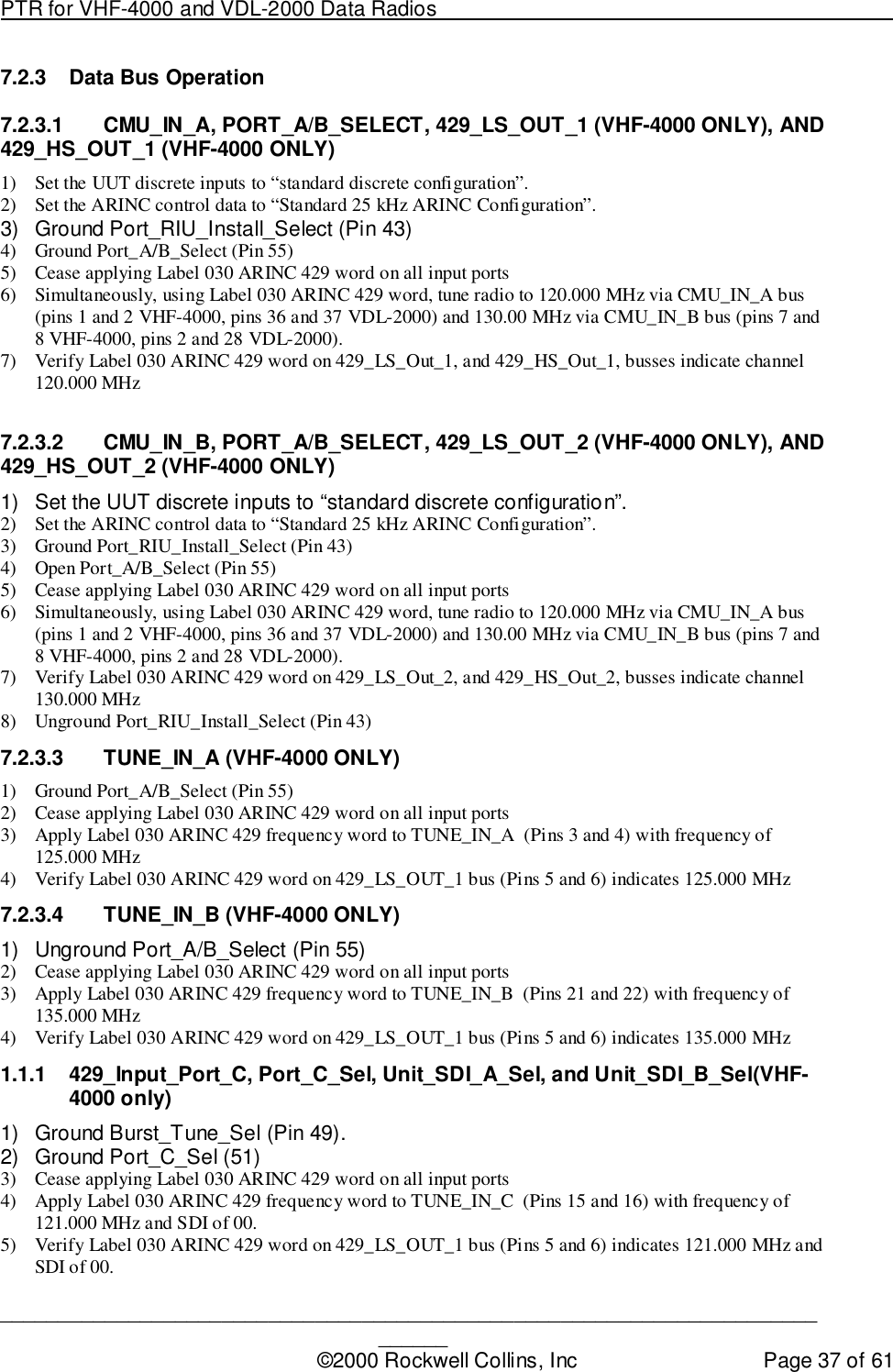 PTR for VHF-4000 and VDL-2000 Data Radios                                                                                ____________________________________________________________________________©2000 Rockwell Collins, Inc Page 37 of 617.2.3 Data Bus Operation7.2.3.1  CMU_IN_A, PORT_A/B_SELECT, 429_LS_OUT_1 (VHF-4000 ONLY), AND429_HS_OUT_1 (VHF-4000 ONLY)1) Set the UUT discrete inputs to “standard discrete configuration”.2) Set the ARINC control data to “Standard 25 kHz ARINC Configuration”.3)  Ground Port_RIU_Install_Select (Pin 43)4) Ground Port_A/B_Select (Pin 55)5) Cease applying Label 030 ARINC 429 word on all input ports6) Simultaneously, using Label 030 ARINC 429 word, tune radio to 120.000 MHz via CMU_IN_A bus(pins 1 and 2 VHF-4000, pins 36 and 37 VDL-2000) and 130.00 MHz via CMU_IN_B bus (pins 7 and8 VHF-4000, pins 2 and 28 VDL-2000).7) Verify Label 030 ARINC 429 word on 429_LS_Out_1, and 429_HS_Out_1, busses indicate channel120.000 MHz7.2.3.2  CMU_IN_B, PORT_A/B_SELECT, 429_LS_OUT_2 (VHF-4000 ONLY), AND429_HS_OUT_2 (VHF-4000 ONLY)1)  Set the UUT discrete inputs to “standard discrete configuration”.2) Set the ARINC control data to “Standard 25 kHz ARINC Configuration”.3) Ground Port_RIU_Install_Select (Pin 43)4) Open Port_A/B_Select (Pin 55)5) Cease applying Label 030 ARINC 429 word on all input ports6) Simultaneously, using Label 030 ARINC 429 word, tune radio to 120.000 MHz via CMU_IN_A bus(pins 1 and 2 VHF-4000, pins 36 and 37 VDL-2000) and 130.00 MHz via CMU_IN_B bus (pins 7 and8 VHF-4000, pins 2 and 28 VDL-2000).7) Verify Label 030 ARINC 429 word on 429_LS_Out_2, and 429_HS_Out_2, busses indicate channel130.000 MHz8) Unground Port_RIU_Install_Select (Pin 43)7.2.3.3 TUNE_IN_A (VHF-4000 ONLY)1) Ground Port_A/B_Select (Pin 55)2) Cease applying Label 030 ARINC 429 word on all input ports3) Apply Label 030 ARINC 429 frequency word to TUNE_IN_A  (Pins 3 and 4) with frequency of125.000 MHz4) Verify Label 030 ARINC 429 word on 429_LS_OUT_1 bus (Pins 5 and 6) indicates 125.000 MHz7.2.3.4  TUNE_IN_B (VHF-4000 ONLY)1)  Unground Port_A/B_Select (Pin 55)2) Cease applying Label 030 ARINC 429 word on all input ports3) Apply Label 030 ARINC 429 frequency word to TUNE_IN_B  (Pins 21 and 22) with frequency of135.000 MHz4) Verify Label 030 ARINC 429 word on 429_LS_OUT_1 bus (Pins 5 and 6) indicates 135.000 MHz1.1.1  429_Input_Port_C, Port_C_Sel, Unit_SDI_A_Sel, and Unit_SDI_B_Sel(VHF-4000 only)1)  Ground Burst_Tune_Sel (Pin 49).2)  Ground Port_C_Sel (51)3) Cease applying Label 030 ARINC 429 word on all input ports4) Apply Label 030 ARINC 429 frequency word to TUNE_IN_C  (Pins 15 and 16) with frequency of121.000 MHz and SDI of 00.5) Verify Label 030 ARINC 429 word on 429_LS_OUT_1 bus (Pins 5 and 6) indicates 121.000 MHz andSDI of 00.