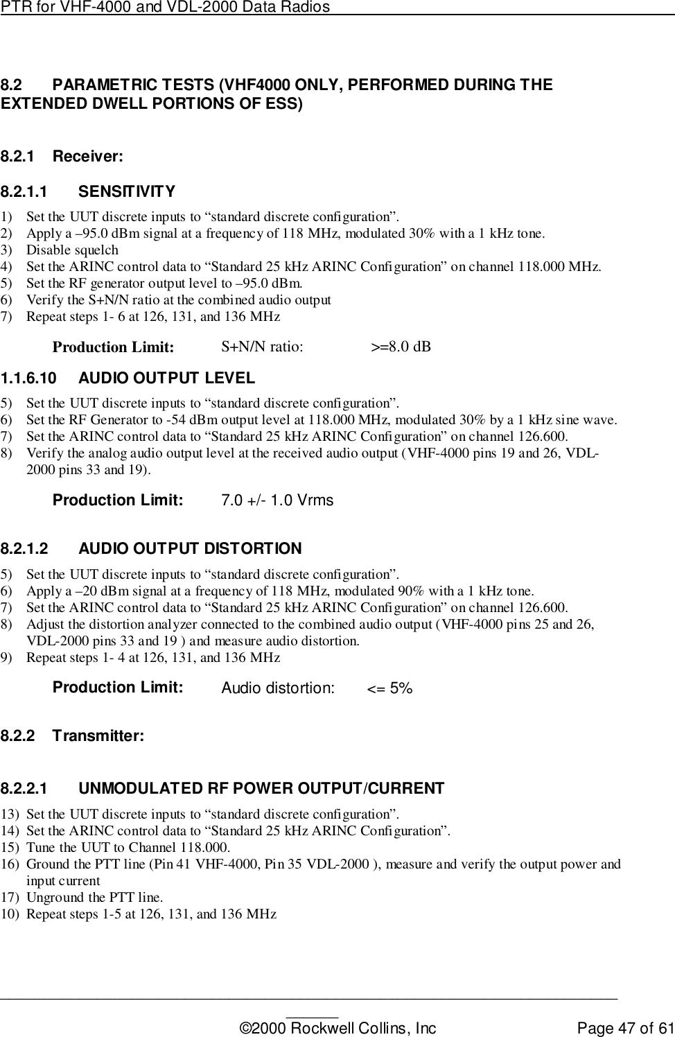 PTR for VHF-4000 and VDL-2000 Data Radios                                                                                ____________________________________________________________________________©2000 Rockwell Collins, Inc Page 47 of 618.2  PARAMETRIC TESTS (VHF4000 ONLY, PERFORMED DURING THEEXTENDED DWELL PORTIONS OF ESS)8.2.1 Receiver:8.2.1.1 SENSITIVITY1) Set the UUT discrete inputs to “standard discrete configuration”.2) Apply a –95.0 dBm signal at a frequency of 118 MHz, modulated 30% with a 1 kHz tone.3) Disable squelch4) Set the ARINC control data to “Standard 25 kHz ARINC Configuration” on channel 118.000 MHz.5) Set the RF generator output level to –95.0 dBm.6) Verify the S+N/N ratio at the combined audio output7) Repeat steps 1- 6 at 126, 131, and 136 MHzProduction Limit: S+N/N ratio:  &gt;=8.0 dB1.1.6.10  AUDIO OUTPUT LEVEL5) Set the UUT discrete inputs to “standard discrete configuration”.6) Set the RF Generator to -54 dBm output level at 118.000 MHz, modulated 30% by a 1 kHz sine wave.7) Set the ARINC control data to “Standard 25 kHz ARINC Configuration” on channel 126.600.8) Verify the analog audio output level at the received audio output (VHF-4000 pins 19 and 26, VDL-2000 pins 33 and 19).Production Limit: 7.0 +/- 1.0 Vrms8.2.1.2 AUDIO OUTPUT DISTORTION5) Set the UUT discrete inputs to “standard discrete configuration”.6) Apply a –20 dBm signal at a frequency of 118 MHz, modulated 90% with a 1 kHz tone.7) Set the ARINC control data to “Standard 25 kHz ARINC Configuration” on channel 126.600.8) Adjust the distortion analyzer connected to the combined audio output (VHF-4000 pins 25 and 26,VDL-2000 pins 33 and 19 ) and measure audio distortion.9) Repeat steps 1- 4 at 126, 131, and 136 MHzProduction Limit: Audio distortion: &lt;= 5%8.2.2 Transmitter:8.2.2.1  UNMODULATED RF POWER OUTPUT/CURRENT13) Set the UUT discrete inputs to “standard discrete configuration”.14) Set the ARINC control data to “Standard 25 kHz ARINC Configuration”.15) Tune the UUT to Channel 118.000.16) Ground the PTT line (Pin 41 VHF-4000, Pin 35 VDL-2000 ), measure and verify the output power andinput current17) Unground the PTT line.10) Repeat steps 1-5 at 126, 131, and 136 MHz