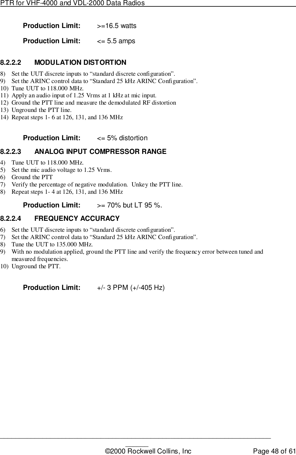 PTR for VHF-4000 and VDL-2000 Data Radios                                                                                ____________________________________________________________________________©2000 Rockwell Collins, Inc Page 48 of 61Production Limit: &gt;=16.5 wattsProduction Limit: &lt;= 5.5 amps8.2.2.2 MODULATION DISTORTION8) Set the UUT discrete inputs to “standard discrete configuration”.9) Set the ARINC control data to “Standard 25 kHz ARINC Configuration”.10) Tune UUT to 118.000 MHz.11) Apply an audio input of 1.25 Vrms at 1 kHz at mic input.12) Ground the PTT line and measure the demodulated RF distortion13) Unground the PTT line.14) Repeat steps 1- 6 at 126, 131, and 136 MHzProduction Limit: &lt;= 5% distortion8.2.2.3  ANALOG INPUT COMPRESSOR RANGE4) Tune UUT to 118.000 MHz.5) Set the mic audio voltage to 1.25 Vrms.6) Ground the PTT7) Verify the percentage of negative modulation.  Unkey the PTT line.8) Repeat steps 1- 4 at 126, 131, and 136 MHzProduction Limit: &gt;= 70% but LT 95 %.8.2.2.4 FREQUENCY ACCURACY6) Set the UUT discrete inputs to “standard discrete configuration”.7) Set the ARINC control data to “Standard 25 kHz ARINC Configuration”.8) Tune the UUT to 135.000 MHz.9) With no modulation applied, ground the PTT line and verify the frequency error between tuned andmeasured frequencies.10) Unground the PTT.Production Limit: +/- 3 PPM (+/-405 Hz)