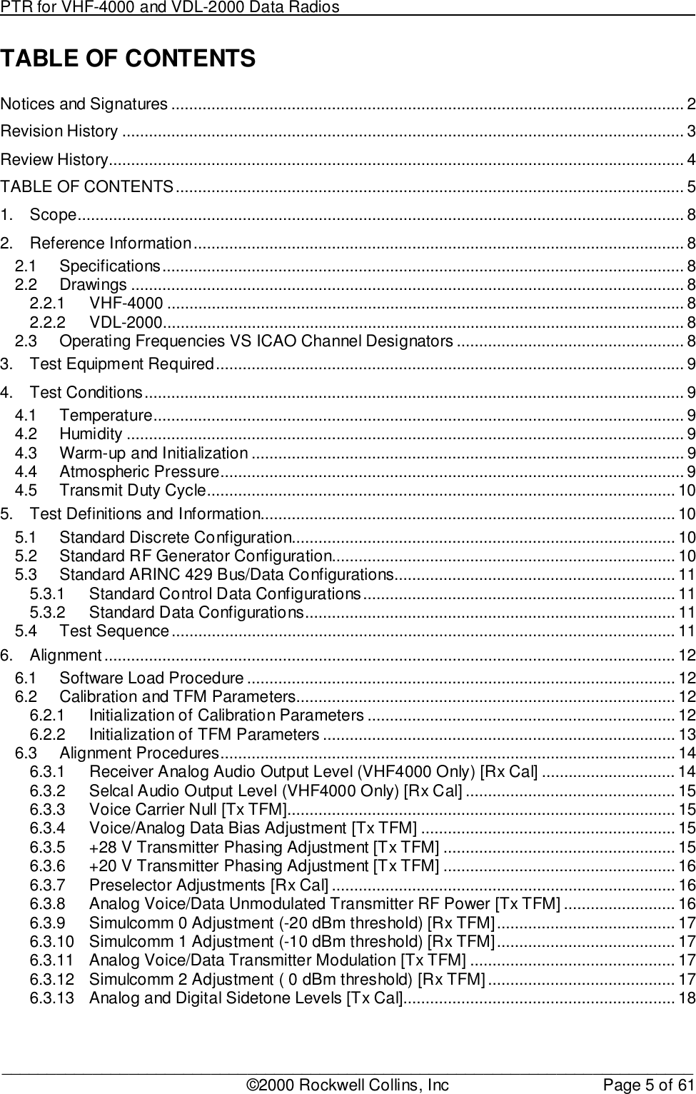 PTR for VHF-4000 and VDL-2000 Data Radios                                                                                ____________________________________________________________________________©2000 Rockwell Collins, Inc Page 5 of 61TABLE OF CONTENTSNotices and Signatures ................................................................................................................... 2Revision History .............................................................................................................................. 3Review History................................................................................................................................. 4TABLE OF CONTENTS.................................................................................................................. 51. Scope........................................................................................................................................ 82. Reference Information.............................................................................................................. 82.1 Specifications..................................................................................................................... 82.2 Drawings ............................................................................................................................ 82.2.1 VHF-4000 .................................................................................................................... 82.2.2 VDL-2000..................................................................................................................... 82.3 Operating Frequencies VS ICAO Channel Designators ................................................... 83. Test Equipment Required......................................................................................................... 94. Test Conditions......................................................................................................................... 94.1 Temperature....................................................................................................................... 94.2 Humidity ............................................................................................................................. 94.3 Warm-up and Initialization ................................................................................................. 94.4 Atmospheric Pressure........................................................................................................ 94.5 Transmit Duty Cycle......................................................................................................... 105. Test Definitions and Information............................................................................................. 105.1 Standard Discrete Configuration...................................................................................... 105.2 Standard RF Generator Configuration............................................................................. 105.3 Standard ARINC 429 Bus/Data Configurations............................................................... 115.3.1 Standard Control Data Configurations...................................................................... 115.3.2 Standard Data Configurations................................................................................... 115.4 Test Sequence................................................................................................................. 116. Alignment................................................................................................................................ 126.1 Software Load Procedure ................................................................................................ 126.2 Calibration and TFM Parameters..................................................................................... 126.2.1 Initialization of Calibration Parameters ..................................................................... 126.2.2 Initialization of TFM Parameters ............................................................................... 136.3 Alignment Procedures...................................................................................................... 146.3.1 Receiver Analog Audio Output Level (VHF4000 Only) [Rx Cal] .............................. 146.3.2 Selcal Audio Output Level (VHF4000 Only) [Rx Cal] ............................................... 156.3.3 Voice Carrier Null [Tx TFM]....................................................................................... 156.3.4 Voice/Analog Data Bias Adjustment [Tx TFM] ......................................................... 156.3.5 +28 V Transmitter Phasing Adjustment [Tx TFM] .................................................... 156.3.6 +20 V Transmitter Phasing Adjustment [Tx TFM] .................................................... 166.3.7 Preselector Adjustments [Rx Cal] ............................................................................. 166.3.8 Analog Voice/Data Unmodulated Transmitter RF Power [Tx TFM] ......................... 166.3.9 Simulcomm 0 Adjustment (-20 dBm threshold) [Rx TFM]........................................ 176.3.10 Simulcomm 1 Adjustment (-10 dBm threshold) [Rx TFM]........................................ 176.3.11 Analog Voice/Data Transmitter Modulation [Tx TFM] .............................................. 176.3.12 Simulcomm 2 Adjustment ( 0 dBm threshold) [Rx TFM].......................................... 176.3.13 Analog and Digital Sidetone Levels [Tx Cal]............................................................. 18