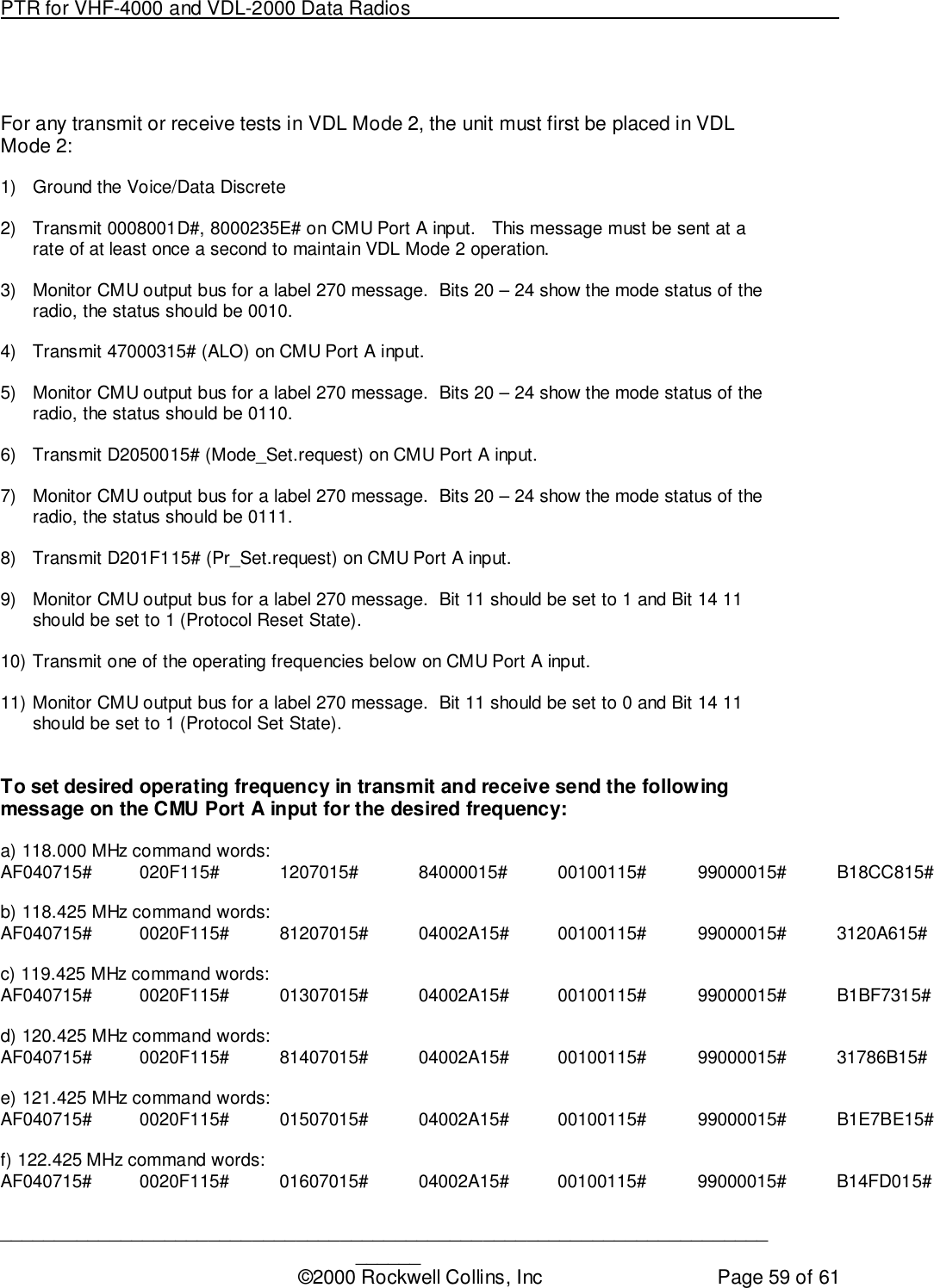 PTR for VHF-4000 and VDL-2000 Data Radios                                                                                ____________________________________________________________________________©2000 Rockwell Collins, Inc Page 59 of 61For any transmit or receive tests in VDL Mode 2, the unit must first be placed in VDLMode 2:1)  Ground the Voice/Data Discrete2)  Transmit 0008001D#, 8000235E# on CMU Port A input.   This message must be sent at arate of at least once a second to maintain VDL Mode 2 operation.3)  Monitor CMU output bus for a label 270 message.  Bits 20 – 24 show the mode status of theradio, the status should be 0010.4)  Transmit 47000315# (ALO) on CMU Port A input.5)  Monitor CMU output bus for a label 270 message.  Bits 20 – 24 show the mode status of theradio, the status should be 0110.6)  Transmit D2050015# (Mode_Set.request) on CMU Port A input.7)  Monitor CMU output bus for a label 270 message.  Bits 20 – 24 show the mode status of theradio, the status should be 0111.8)  Transmit D201F115# (Pr_Set.request) on CMU Port A input.9)  Monitor CMU output bus for a label 270 message.  Bit 11 should be set to 1 and Bit 14 11should be set to 1 (Protocol Reset State).10) Transmit one of the operating frequencies below on CMU Port A input.11) Monitor CMU output bus for a label 270 message.  Bit 11 should be set to 0 and Bit 14 11should be set to 1 (Protocol Set State).To set desired operating frequency in transmit and receive send the followingmessage on the CMU Port A input for the desired frequency:a) 118.000 MHz command words:AF040715# 020F115# 1207015# 84000015# 00100115# 99000015# B18CC815#b) 118.425 MHz command words:AF040715# 0020F115# 81207015# 04002A15# 00100115# 99000015# 3120A615#c) 119.425 MHz command words:AF040715# 0020F115# 01307015# 04002A15# 00100115# 99000015# B1BF7315#d) 120.425 MHz command words:AF040715# 0020F115# 81407015# 04002A15# 00100115# 99000015# 31786B15#e) 121.425 MHz command words:AF040715# 0020F115# 01507015# 04002A15# 00100115# 99000015# B1E7BE15#f) 122.425 MHz command words:AF040715# 0020F115# 01607015# 04002A15# 00100115# 99000015# B14FD015#