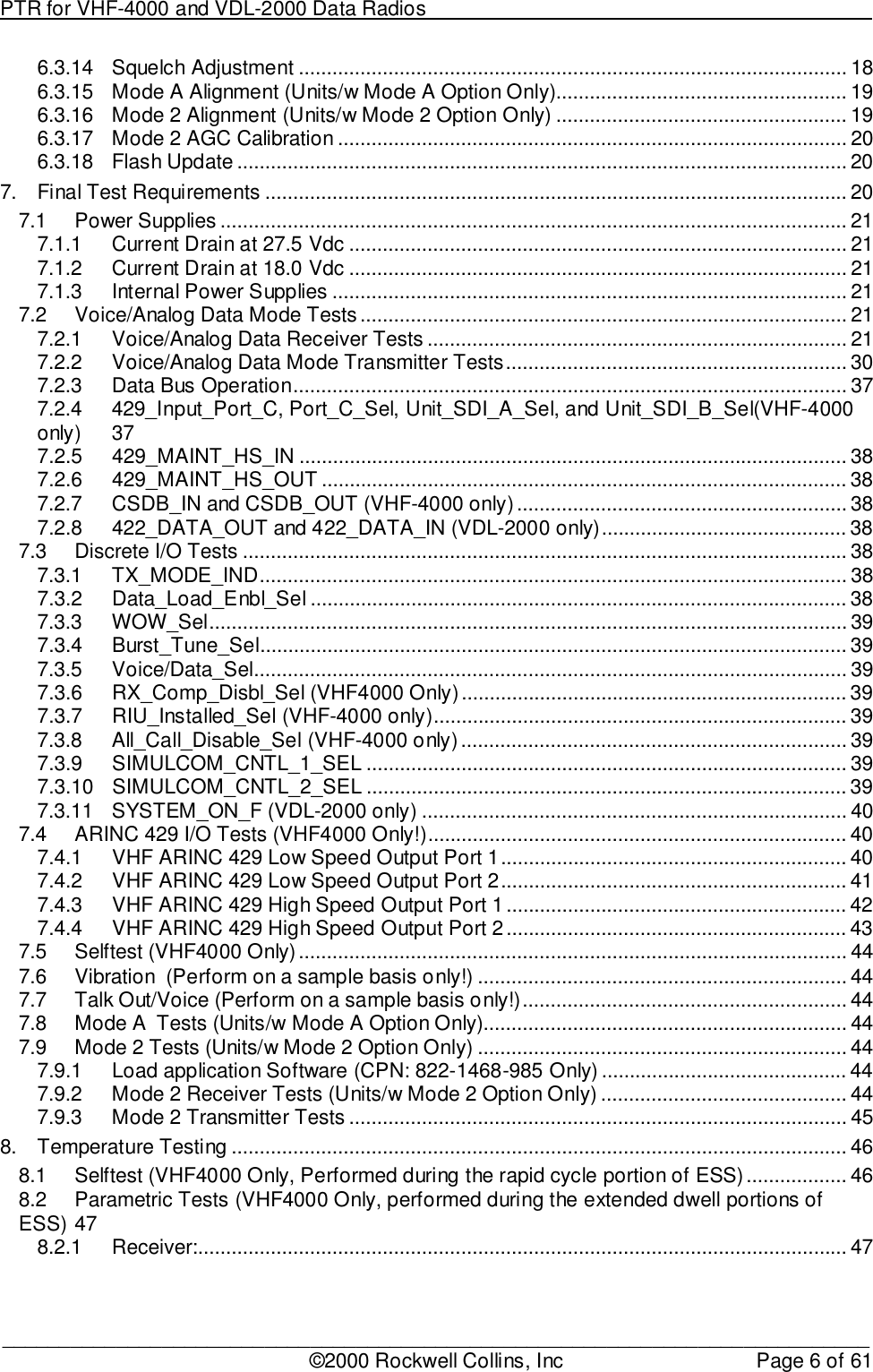 PTR for VHF-4000 and VDL-2000 Data Radios                                                                                ____________________________________________________________________________©2000 Rockwell Collins, Inc Page 6 of 616.3.14 Squelch Adjustment .................................................................................................. 186.3.15 Mode A Alignment (Units/w Mode A Option Only).................................................... 196.3.16 Mode 2 Alignment (Units/w Mode 2 Option Only) .................................................... 196.3.17 Mode 2 AGC Calibration ........................................................................................... 206.3.18 Flash Update ............................................................................................................. 207. Final Test Requirements ........................................................................................................ 207.1 Power Supplies ................................................................................................................ 217.1.1 Current Drain at 27.5 Vdc ......................................................................................... 217.1.2 Current Drain at 18.0 Vdc ......................................................................................... 217.1.3 Internal Power Supplies ............................................................................................ 217.2 Voice/Analog Data Mode Tests ....................................................................................... 217.2.1 Voice/Analog Data Receiver Tests ........................................................................... 217.2.2 Voice/Analog Data Mode Transmitter Tests............................................................. 307.2.3 Data Bus Operation................................................................................................... 377.2.4 429_Input_Port_C, Port_C_Sel, Unit_SDI_A_Sel, and Unit_SDI_B_Sel(VHF-4000only) 377.2.5 429_MAINT_HS_IN .................................................................................................. 387.2.6 429_MAINT_HS_OUT .............................................................................................. 387.2.7 CSDB_IN and CSDB_OUT (VHF-4000 only)........................................................... 387.2.8 422_DATA_OUT and 422_DATA_IN (VDL-2000 only)............................................ 387.3 Discrete I/O Tests ............................................................................................................ 387.3.1 TX_MODE_IND......................................................................................................... 387.3.2 Data_Load_Enbl_Sel ................................................................................................ 387.3.3 WOW_Sel.................................................................................................................. 397.3.4 Burst_Tune_Sel......................................................................................................... 397.3.5 Voice/Data_Sel.......................................................................................................... 397.3.6 RX_Comp_Disbl_Sel (VHF4000 Only)..................................................................... 397.3.7 RIU_Installed_Sel (VHF-4000 only).......................................................................... 397.3.8 All_Call_Disable_Sel (VHF-4000 only)..................................................................... 397.3.9 SIMULCOM_CNTL_1_SEL ...................................................................................... 397.3.10 SIMULCOM_CNTL_2_SEL ...................................................................................... 397.3.11 SYSTEM_ON_F (VDL-2000 only) ............................................................................ 407.4 ARINC 429 I/O Tests (VHF4000 Only!)........................................................................... 407.4.1 VHF ARINC 429 Low Speed Output Port 1.............................................................. 407.4.2 VHF ARINC 429 Low Speed Output Port 2.............................................................. 417.4.3 VHF ARINC 429 High Speed Output Port 1............................................................. 427.4.4 VHF ARINC 429 High Speed Output Port 2............................................................. 437.5 Selftest (VHF4000 Only).................................................................................................. 447.6 Vibration  (Perform on a sample basis only!) .................................................................. 447.7 Talk Out/Voice (Perform on a sample basis only!).......................................................... 447.8 Mode A  Tests (Units/w Mode A Option Only)................................................................. 447.9 Mode 2 Tests (Units/w Mode 2 Option Only) .................................................................. 447.9.1 Load application Software (CPN: 822-1468-985 Only) ............................................ 447.9.2 Mode 2 Receiver Tests (Units/w Mode 2 Option Only) ............................................ 447.9.3 Mode 2 Transmitter Tests ......................................................................................... 458. Temperature Testing .............................................................................................................. 468.1 Selftest (VHF4000 Only, Performed during the rapid cycle portion of ESS).................. 468.2 Parametric Tests (VHF4000 Only, performed during the extended dwell portions ofESS) 478.2.1 Receiver:.................................................................................................................... 47