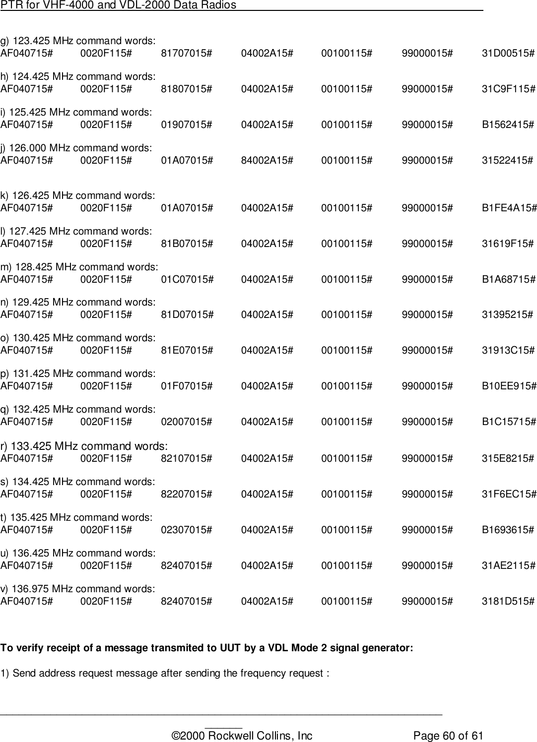 PTR for VHF-4000 and VDL-2000 Data Radios                                                                                ____________________________________________________________________________©2000 Rockwell Collins, Inc Page 60 of 61g) 123.425 MHz command words:AF040715# 0020F115# 81707015# 04002A15# 00100115# 99000015# 31D00515#h) 124.425 MHz command words:AF040715# 0020F115# 81807015# 04002A15# 00100115# 99000015# 31C9F115#i) 125.425 MHz command words:AF040715# 0020F115# 01907015# 04002A15# 00100115# 99000015# B1562415#j) 126.000 MHz command words:AF040715# 0020F115# 01A07015# 84002A15# 00100115# 99000015# 31522415#k) 126.425 MHz command words:AF040715# 0020F115# 01A07015# 04002A15# 00100115# 99000015# B1FE4A15#l) 127.425 MHz command words:AF040715# 0020F115# 81B07015# 04002A15# 00100115# 99000015# 31619F15#m) 128.425 MHz command words:AF040715# 0020F115# 01C07015# 04002A15# 00100115# 99000015# B1A68715#n) 129.425 MHz command words:AF040715# 0020F115# 81D07015# 04002A15# 00100115# 99000015# 31395215#o) 130.425 MHz command words:AF040715# 0020F115# 81E07015# 04002A15# 00100115# 99000015# 31913C15#p) 131.425 MHz command words:AF040715# 0020F115# 01F07015# 04002A15# 00100115# 99000015# B10EE915#q) 132.425 MHz command words:AF040715# 0020F115# 02007015# 04002A15# 00100115# 99000015# B1C15715#r) 133.425 MHz command words:AF040715# 0020F115# 82107015# 04002A15# 00100115# 99000015# 315E8215#s) 134.425 MHz command words:AF040715# 0020F115# 82207015# 04002A15# 00100115# 99000015# 31F6EC15#t) 135.425 MHz command words:AF040715# 0020F115# 02307015# 04002A15# 00100115# 99000015# B1693615#u) 136.425 MHz command words:AF040715# 0020F115# 82407015# 04002A15# 00100115# 99000015# 31AE2115#v) 136.975 MHz command words:AF040715# 0020F115# 82407015# 04002A15# 00100115# 99000015# 3181D515#To verify receipt of a message transmited to UUT by a VDL Mode 2 signal generator:1) Send address request message after sending the frequency request :