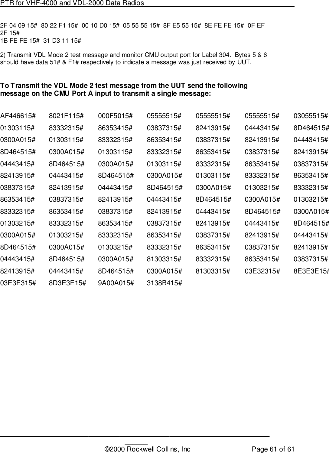 PTR for VHF-4000 and VDL-2000 Data Radios                                                                                ____________________________________________________________________________©2000 Rockwell Collins, Inc Page 61 of 612F 04 09 15#  80 22 F1 15#  00 10 D0 15#  05 55 55 15#  8F E5 55 15#  8E FE FE 15#  0F EF2F 15#1B FE FE 15#  31 D3 11 15#2) Transmit VDL Mode 2 test message and monitor CMU output port for Label 304.  Bytes 5 &amp; 6should have data 51# &amp; F1# respectively to indicate a message was just received by UUT.To Transmit the VDL Mode 2 test message from the UUT send the followingmessage on the CMU Port A input to transmit a single message:AF446615# 8021F115# 000F5015# 05555515# 05555515# 05555515# 03055515#01303115# 83332315# 86353415# 03837315# 82413915# 04443415# 8D464515#0300A015# 01303115# 83332315# 86353415# 03837315# 82413915# 04443415#8D464515# 0300A015# 01303115# 83332315# 86353415# 03837315# 82413915#04443415# 8D464515# 0300A015# 01303115# 83332315# 86353415# 03837315#82413915# 04443415# 8D464515# 0300A015# 01303115# 83332315# 86353415#03837315# 82413915# 04443415# 8D464515# 0300A015# 01303215# 83332315#86353415# 03837315# 82413915# 04443415# 8D464515# 0300A015# 01303215#83332315# 86353415# 03837315# 82413915# 04443415# 8D464515# 0300A015#01303215# 83332315# 86353415# 03837315# 82413915# 04443415# 8D464515#0300A015# 01303215# 83332315# 86353415# 03837315# 82413915# 04443415#8D464515# 0300A015# 01303215# 83332315# 86353415# 03837315# 82413915#04443415# 8D464515# 0300A015# 81303315# 83332315# 86353415# 03837315#82413915# 04443415# 8D464515# 0300A015# 81303315# 03E32315# 8E3E3E15#03E3E315# 8D3E3E15# 9A00A015# 3138B415#