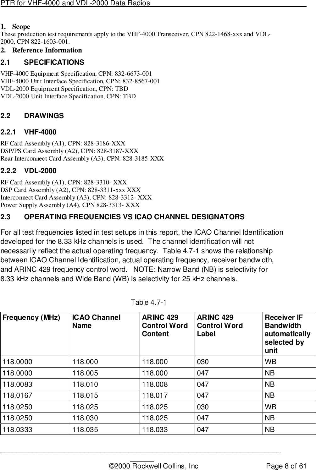 PTR for VHF-4000 and VDL-2000 Data Radios                                                                                ____________________________________________________________________________©2000 Rockwell Collins, Inc Page 8 of 611. ScopeThese production test requirements apply to the VHF-4000 Transceiver, CPN 822-1468-xxx and VDL-2000, CPN 822-1603-001.2. Reference Information2.1 SPECIFICATIONSVHF-4000 Equipment Specification, CPN: 832-6673-001VHF-4000 Unit Interface Specification, CPN: 832-8567-001VDL-2000 Equipment Specification, CPN: TBDVDL-2000 Unit Interface Specification, CPN: TBD2.2 DRAWINGS2.2.1 VHF-4000RF Card Assembly (A1), CPN: 828-3186-XXXDSP/PS Card Assembly (A2), CPN: 828-3187-XXXRear Interconnect Card Assembly (A3), CPN: 828-3185-XXX2.2.2 VDL-2000RF Card Assembly (A1), CPN: 828-3310- XXXDSP Card Assembly (A2), CPN: 828-3311-xxx XXXInterconnect Card Assembly (A3), CPN: 828-3312- XXXPower Supply Assembly (A4), CPN 828-3313- XXX2.3  OPERATING FREQUENCIES VS ICAO CHANNEL DESIGNATORSFor all test frequencies listed in test setups in this report, the ICAO Channel Identificationdeveloped for the 8.33 kHz channels is used.  The channel identification will notnecessarily reflect the actual operating frequency.  Table 4.7-1 shows the relationshipbetween ICAO Channel Identification, actual operating frequency, receiver bandwidth,and ARINC 429 frequency control word.   NOTE: Narrow Band (NB) is selectivity for8.33 kHz channels and Wide Band (WB) is selectivity for 25 kHz channels.Table 4.7-1Frequency (MHz) ICAO ChannelName ARINC 429Control WordContentARINC 429Control WordLabelReceiver IFBandwidthautomaticallyselected byunit118.0000 118.000 118.000 030 WB118.0000 118.005 118.000 047 NB118.0083 118.010 118.008 047 NB118.0167 118.015 118.017 047 NB118.0250 118.025 118.025 030 WB118.0250 118.030 118.025 047 NB118.0333 118.035 118.033 047 NB