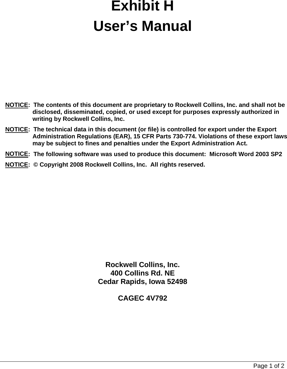 Page 1 of 2     Exhibit H User’s Manual  NOTICE:  The contents of this document are proprietary to Rockwell Collins, Inc. and shall not be disclosed, disseminated, copied, or used except for purposes expressly authorized in writing by Rockwell Collins, Inc. NOTICE:  The technical data in this document (or file) is controlled for export under the Export Administration Regulations (EAR), 15 CFR Parts 730-774. Violations of these export laws may be subject to fines and penalties under the Export Administration Act. NOTICE:  The following software was used to produce this document:  Microsoft Word 2003 SP2 NOTICE:  © Copyright 2008 Rockwell Collins, Inc.  All rights reserved.   Rockwell Collins, Inc. 400 Collins Rd. NE Cedar Rapids, Iowa 52498  CAGEC 4V792 