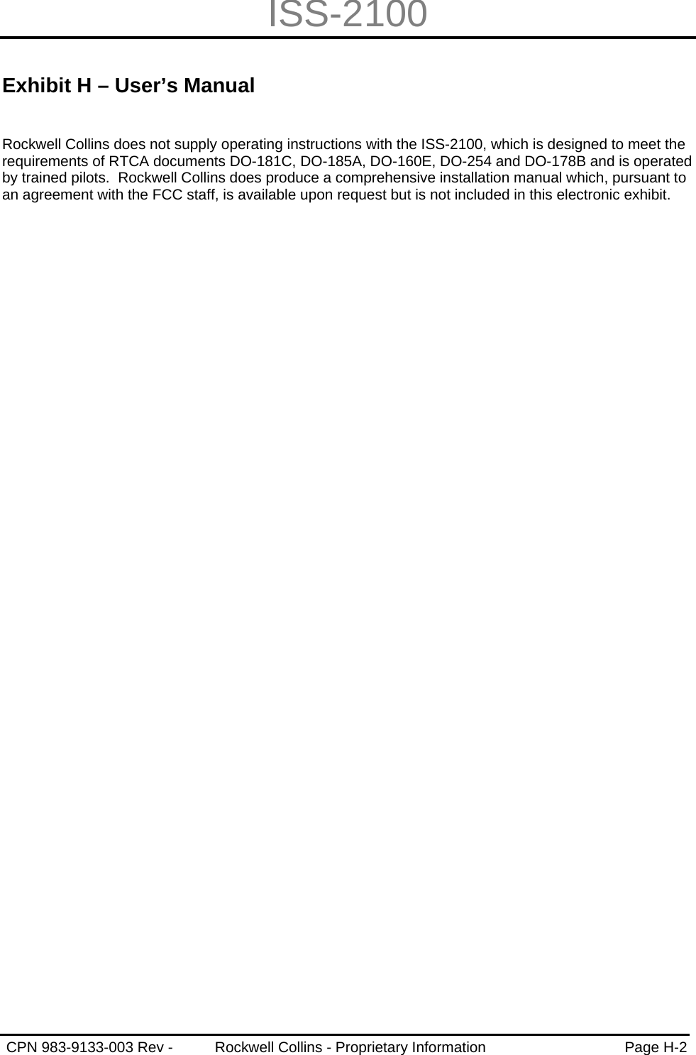 ISS-2100   CPN 983-9133-003 Rev -  Rockwell Collins - Proprietary Information  Page H-2   Exhibit H – User’s Manual  Rockwell Collins does not supply operating instructions with the ISS-2100, which is designed to meet the requirements of RTCA documents DO-181C, DO-185A, DO-160E, DO-254 and DO-178B and is operated by trained pilots.  Rockwell Collins does produce a comprehensive installation manual which, pursuant to an agreement with the FCC staff, is available upon request but is not included in this electronic exhibit. 