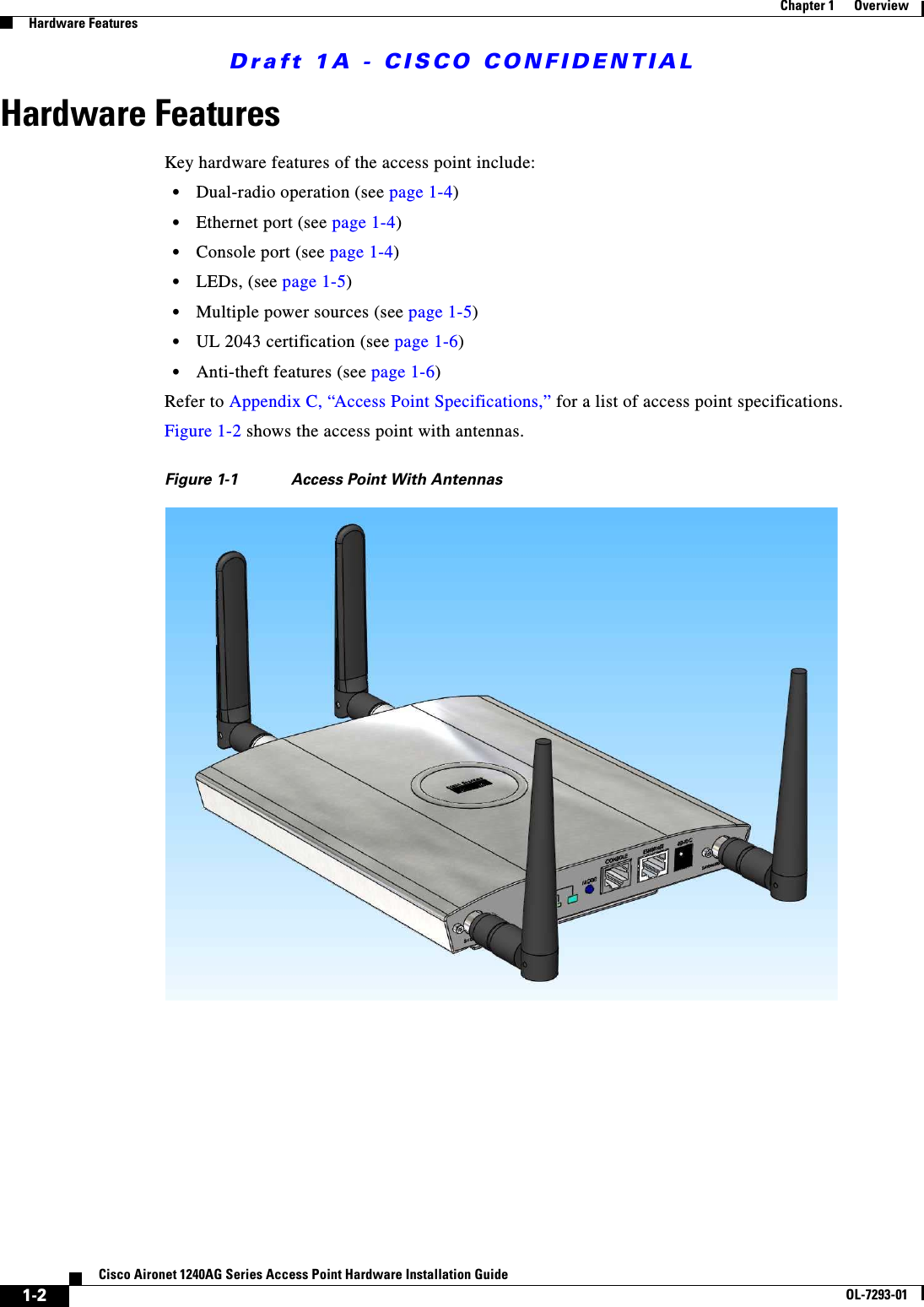Draft 1A - CISCO CONFIDENTIAL1-2Cisco Aironet 1240AG Series Access Point Hardware Installation GuideOL-7293-01Chapter 1      OverviewHardware FeaturesHardware FeaturesKey hardware features of the access point include:•Dual-radio operation (see page 1-4)•Ethernet port (see page 1-4)•Console port (see page 1-4)•LEDs, (see page 1-5)•Multiple power sources (see page 1-5)•UL 2043 certification (see page 1-6)•Anti-theft features (see page 1-6) Refer to Appendix C, “Access Point Specifications,” for a list of access point specifications.Figure 1-2 shows the access point with antennas.Figure 1-1 Access Point With Antennas