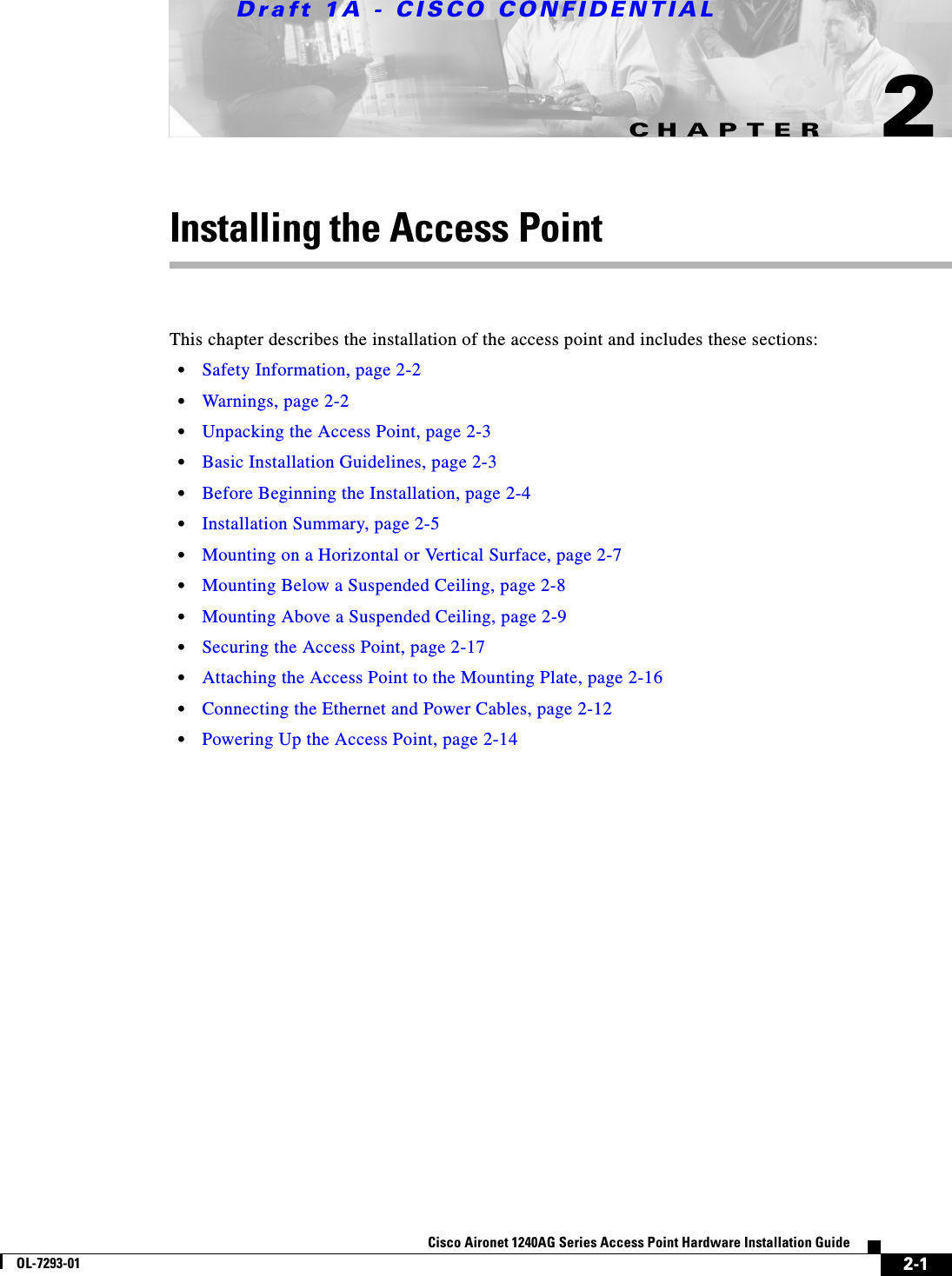 CHAPTERDraft 1A - CISCO CONFIDENTIAL2-1Cisco Aironet 1240AG Series Access Point Hardware Installation GuideOL-7293-012Installing the Access PointThis chapter describes the installation of the access point and includes these sections:•Safety Information, page 2-2•Warnings, page 2-2•Unpacking the Access Point, page 2-3•Basic Installation Guidelines, page 2-3•Before Beginning the Installation, page 2-4•Installation Summary, page 2-5•Mounting on a Horizontal or Vertical Surface, page 2-7•Mounting Below a Suspended Ceiling, page 2-8•Mounting Above a Suspended Ceiling, page 2-9•Securing the Access Point, page 2-17•Attaching the Access Point to the Mounting Plate, page 2-16•Connecting the Ethernet and Power Cables, page 2-12•Powering Up the Access Point, page 2-14