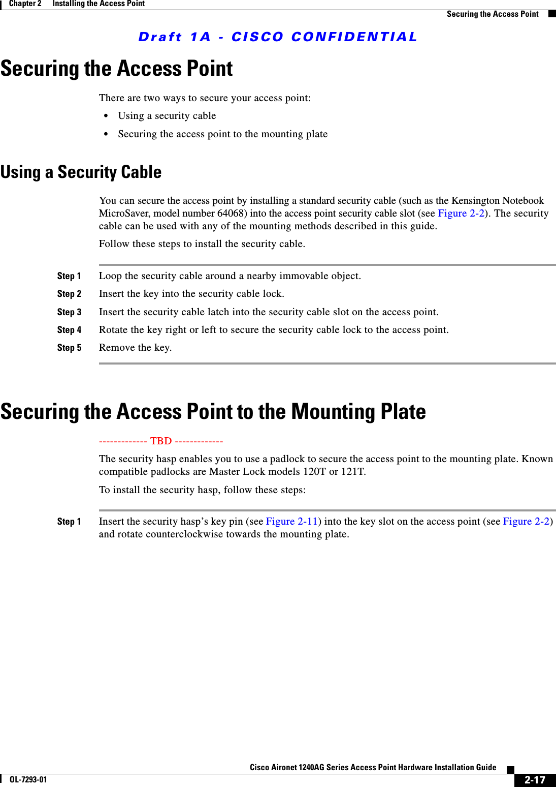 Draft 1A - CISCO CONFIDENTIAL2-17Cisco Aironet 1240AG Series Access Point Hardware Installation GuideOL-7293-01Chapter 2      Installing the Access PointSecuring the Access PointSecuring the Access PointThere are two ways to secure your access point:•Using a security cable•Securing the access point to the mounting plateUsing a Security CableYou can secure the access point by installing a standard security cable (such as the Kensington Notebook MicroSaver, model number 64068) into the access point security cable slot (see Figure 2-2). The security cable can be used with any of the mounting methods described in this guide. Follow these steps to install the security cable.Step 1 Loop the security cable around a nearby immovable object. Step 2 Insert the key into the security cable lock. Step 3 Insert the security cable latch into the security cable slot on the access point. Step 4 Rotate the key right or left to secure the security cable lock to the access point. Step 5 Remove the key. Securing the Access Point to the Mounting Plate------------- TBD ------------- The security hasp enables you to use a padlock to secure the access point to the mounting plate. Known compatible padlocks are Master Lock models 120T or 121T.To install the security hasp, follow these steps:Step 1 Insert the security hasp’s key pin (see Figure 2-11) into the key slot on the access point (see Figure 2-2) and rotate counterclockwise towards the mounting plate.
