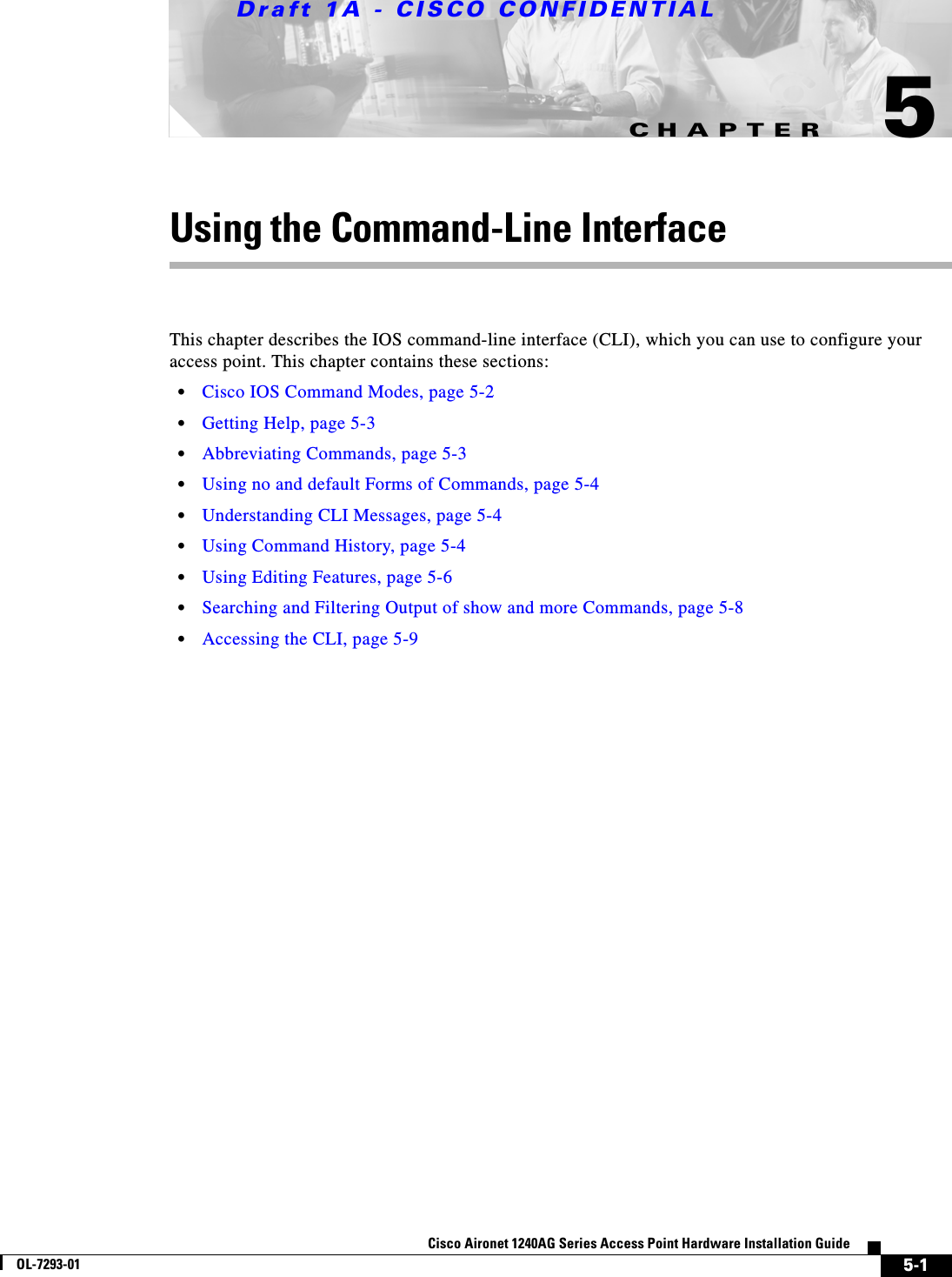 CHAPTERDraft 1A - CISCO CONFIDENTIAL5-1Cisco Aironet 1240AG Series Access Point Hardware Installation GuideOL-7293-015Using the Command-Line InterfaceThis chapter describes the IOS command-line interface (CLI), which you can use to configure your access point. This chapter contains these sections:•Cisco IOS Command Modes, page 5-2•Getting Help, page 5-3•Abbreviating Commands, page 5-3•Using no and default Forms of Commands, page 5-4•Understanding CLI Messages, page 5-4•Using Command History, page 5-4•Using Editing Features, page 5-6•Searching and Filtering Output of show and more Commands, page 5-8•Accessing the CLI, page 5-9
