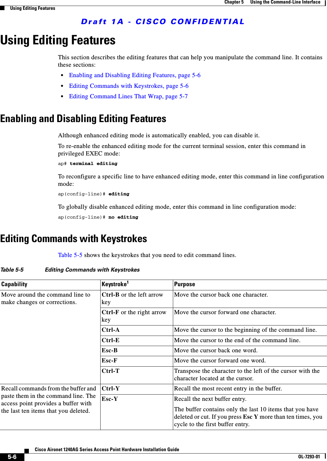 Draft 1A - CISCO CONFIDENTIAL5-6Cisco Aironet 1240AG Series Access Point Hardware Installation GuideOL-7293-01Chapter 5      Using the Command-Line InterfaceUsing Editing FeaturesUsing Editing FeaturesThis section describes the editing features that can help you manipulate the command line. It contains these sections:•Enabling and Disabling Editing Features, page 5-6•Editing Commands with Keystrokes, page 5-6•Editing Command Lines That Wrap, page 5-7Enabling and Disabling Editing FeaturesAlthough enhanced editing mode is automatically enabled, you can disable it.To re-enable the enhanced editing mode for the current terminal session, enter this command in privileged EXEC mode: ap# terminal editingTo reconfigure a specific line to have enhanced editing mode, enter this command in line configuration mode: ap(config-line)# editingTo globally disable enhanced editing mode, enter this command in line configuration mode: ap(config-line)# no editingEditing Commands with KeystrokesTable 5-5 shows the keystrokes that you need to edit command lines.Table 5-5 Editing Commands with KeystrokesCapability Keystroke1PurposeMove around the command line to make changes or corrections.Ctrl-B or the left arrow keyMove the cursor back one character. Ctrl-F or the right arrow keyMove the cursor forward one character. Ctrl-A Move the cursor to the beginning of the command line.Ctrl-E Move the cursor to the end of the command line.Esc-B Move the cursor back one word.Esc-F Move the cursor forward one word.Ctrl-T Transpose the character to the left of the cursor with the character located at the cursor.Recall commands from the buffer and paste them in the command line. The access point provides a buffer with the last ten items that you deleted.Ctrl-Y Recall the most recent entry in the buffer.Esc-Y Recall the next buffer entry.The buffer contains only the last 10 items that you have deleted or cut. If you press Esc Y more than ten times, you cycle to the first buffer entry.