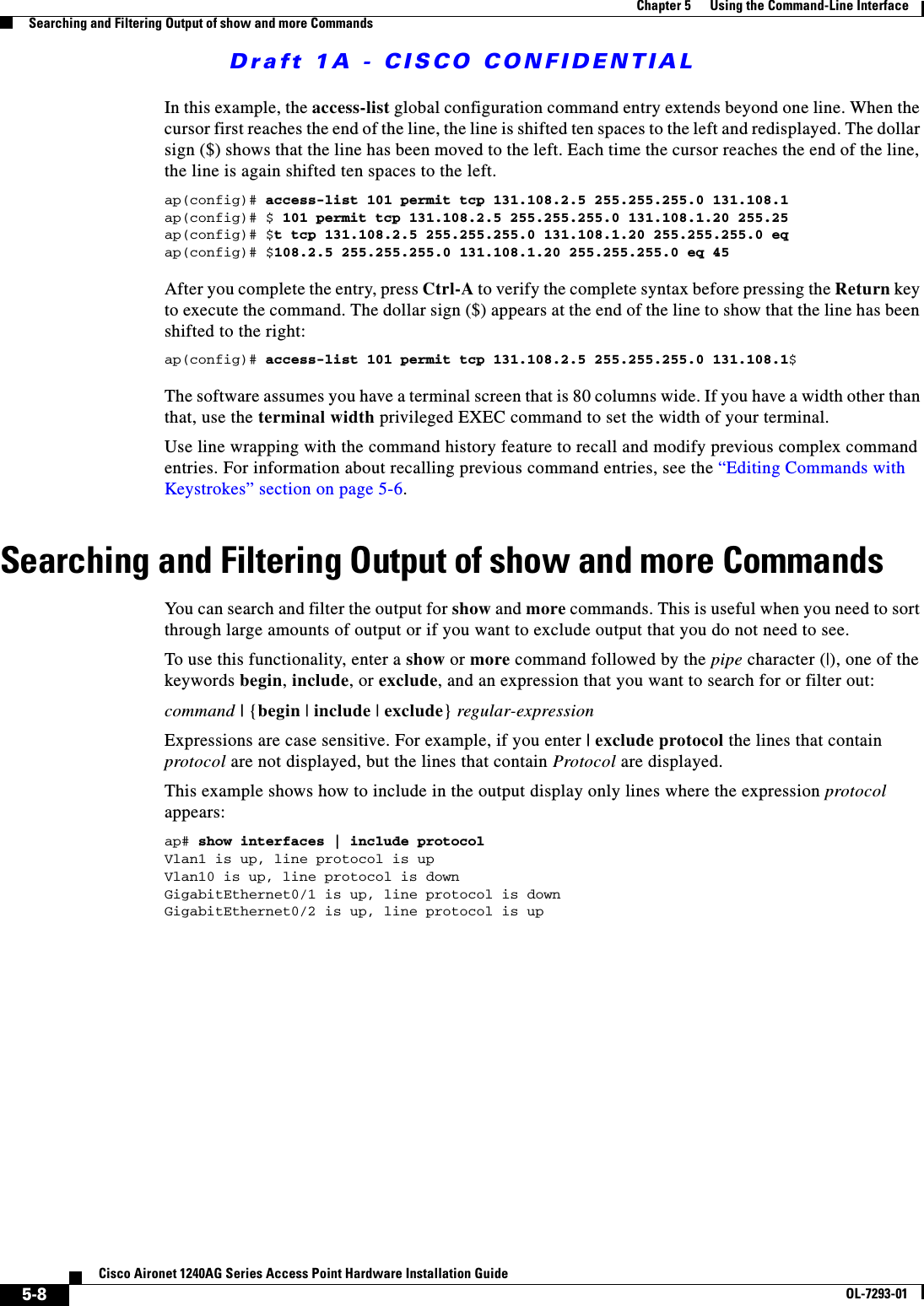 Draft 1A - CISCO CONFIDENTIAL5-8Cisco Aironet 1240AG Series Access Point Hardware Installation GuideOL-7293-01Chapter 5      Using the Command-Line InterfaceSearching and Filtering Output of show and more CommandsIn this example, the access-list global configuration command entry extends beyond one line. When the cursor first reaches the end of the line, the line is shifted ten spaces to the left and redisplayed. The dollar sign ($) shows that the line has been moved to the left. Each time the cursor reaches the end of the line, the line is again shifted ten spaces to the left. ap(config)# access-list 101 permit tcp 131.108.2.5 255.255.255.0 131.108.1ap(config)# $ 101 permit tcp 131.108.2.5 255.255.255.0 131.108.1.20 255.25ap(config)# $t tcp 131.108.2.5 255.255.255.0 131.108.1.20 255.255.255.0 eqap(config)# $108.2.5 255.255.255.0 131.108.1.20 255.255.255.0 eq 45 After you complete the entry, press Ctrl-A to verify the complete syntax before pressing the Return key to execute the command. The dollar sign ($) appears at the end of the line to show that the line has been shifted to the right:ap(config)# access-list 101 permit tcp 131.108.2.5 255.255.255.0 131.108.1$The software assumes you have a terminal screen that is 80 columns wide. If you have a width other than that, use the terminal width privileged EXEC command to set the width of your terminal.Use line wrapping with the command history feature to recall and modify previous complex command entries. For information about recalling previous command entries, see the “Editing Commands with Keystrokes” section on page 5-6.Searching and Filtering Output of show and more CommandsYou can search and filter the output for show and more commands. This is useful when you need to sort through large amounts of output or if you want to exclude output that you do not need to see.To use this functionality, enter a show or more command followed by the pipe character (|), one of the keywords begin, include, or exclude, and an expression that you want to search for or filter out:command | {begin | include | exclude} regular-expressionExpressions are case sensitive. For example, if you enter | exclude protocol the lines that contain protocol are not displayed, but the lines that contain Protocol are displayed.This example shows how to include in the output display only lines where the expression protocol appears:ap# show interfaces | include protocolVlan1 is up, line protocol is upVlan10 is up, line protocol is downGigabitEthernet0/1 is up, line protocol is downGigabitEthernet0/2 is up, line protocol is up 