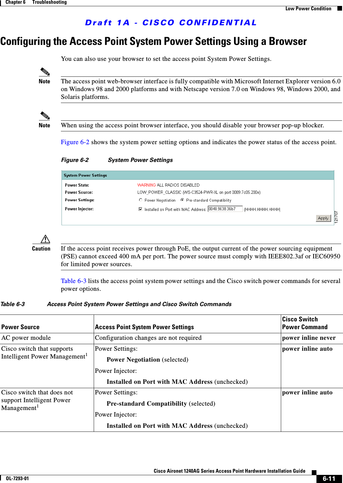 Draft 1A - CISCO CONFIDENTIAL6-11Cisco Aironet 1240AG Series Access Point Hardware Installation GuideOL-7293-01Chapter 6      TroubleshootingLow Power ConditionConfiguring the Access Point System Power Settings Using a BrowserYou can also use your browser to set the access point System Power Settings. Note The access point web-browser interface is fully compatible with Microsoft Internet Explorer version 6.0 on Windows 98 and 2000 platforms and with Netscape version 7.0 on Windows 98, Windows 2000, and Solaris platforms.Note When using the access point browser interface, you should disable your browser pop-up blocker.Figure 6-2 shows the system power setting options and indicates the power status of the access point.Figure 6-2 System Power SettingsCaution If the access point receives power through PoE, the output current of the power sourcing equipment (PSE) cannot exceed 400 mA per port. The power source must comply with IEEE802.3af or IEC60950 for limited power sources.Table 6-3 lists the access point system power settings and the Cisco switch power commands for several power options.Table 6-3 Access Point System Power Settings and Cisco Switch CommandsPower Source Access Point System Power SettingsCisco Switch Power CommandAC power module Configuration changes are not required power inline neverCisco switch that supports Intelligent Power Management1Power Settings:Power Negotiation (selected)Power Injector: Installed on Port with MAC Address (unchecked)power inline autoCisco switch that does not support Intelligent Power Management1Power Settings:Pre-standard Compatibility (selected)Power Injector:Installed on Port with MAC Address (unchecked)power inline auto
