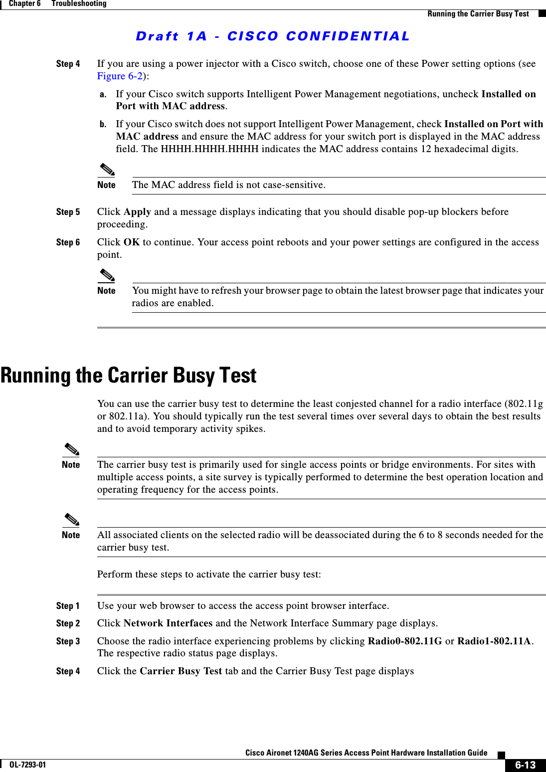 Draft 1A - CISCO CONFIDENTIAL6-13Cisco Aironet 1240AG Series Access Point Hardware Installation GuideOL-7293-01Chapter 6      TroubleshootingRunning the Carrier Busy TestStep 4 If you are using a power injector with a Cisco switch, choose one of these Power setting options (see Figure 6-2):a. If your Cisco switch supports Intelligent Power Management negotiations, uncheck Installed on Port with MAC address.b. If your Cisco switch does not support Intelligent Power Management, check Installed on Port with MAC address and ensure the MAC address for your switch port is displayed in the MAC address field. The HHHH.HHHH.HHHH indicates the MAC address contains 12 hexadecimal digits. Note The MAC address field is not case-sensitive.Step 5 Click Apply and a message displays indicating that you should disable pop-up blockers before proceeding.Step 6 Click OK to continue. Your access point reboots and your power settings are configured in the access point.Note You might have to refresh your browser page to obtain the latest browser page that indicates your radios are enabled.Running the Carrier Busy TestYou can use the carrier busy test to determine the least conjested channel for a radio interface (802.11g or 802.11a). You should typically run the test several times over several days to obtain the best results and to avoid temporary activity spikes.Note The carrier busy test is primarily used for single access points or bridge environments. For sites with multiple access points, a site survey is typically performed to determine the best operation location and operating frequency for the access points. Note All associated clients on the selected radio will be deassociated during the 6 to 8 seconds needed for the carrier busy test. Perform these steps to activate the carrier busy test:Step 1 Use your web browser to access the access point browser interface.Step 2 Click Network Interfaces and the Network Interface Summary page displays.Step 3 Choose the radio interface experiencing problems by clicking Radio0-802.11G or Radio1-802.11A. The respective radio status page displays.Step 4 Click the Carrier Busy Test tab and the Carrier Busy Test page displays