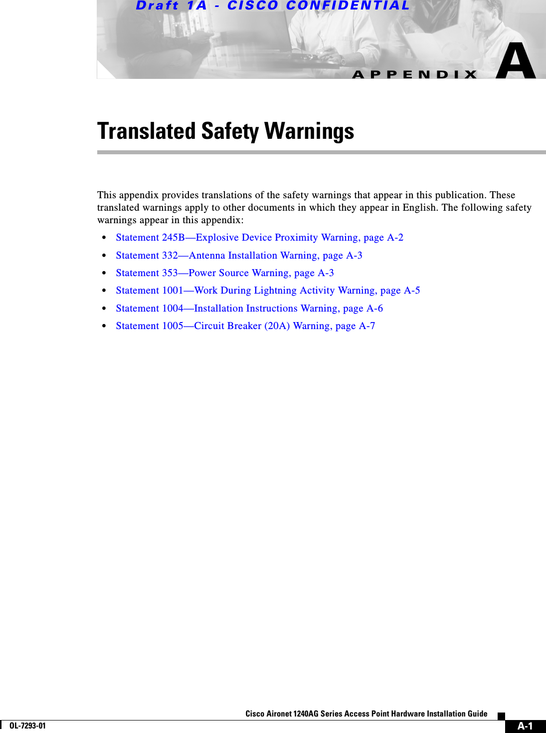 Draft 1A - CISCO CONFIDENTIALA-1Cisco Aironet 1240AG Series Access Point Hardware Installation GuideOL-7293-01APPENDIXATranslated Safety WarningsThis appendix provides translations of the safety warnings that appear in this publication. These translated warnings apply to other documents in which they appear in English. The following safety warnings appear in this appendix:•Statement 245B—Explosive Device Proximity Warning, page A-2•Statement 332—Antenna Installation Warning, page A-3•Statement 353—Power Source Warning, page A-3•Statement 1001—Work During Lightning Activity Warning, page A-5•Statement 1004—Installation Instructions Warning, page A-6•Statement 1005—Circuit Breaker (20A) Warning, page A-7