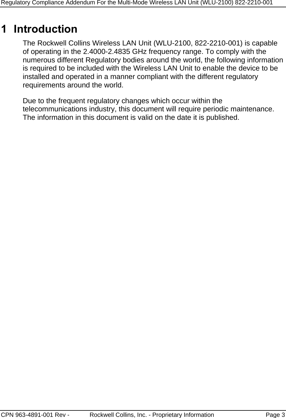 Regulatory Compliance Addendum For the Multi-Mode Wireless LAN Unit (WLU-2100) 822-2210-001   CPN 963-4891-001 Rev -            Rockwell Collins, Inc. - Proprietary Information  Page 3  1 Introduction The Rockwell Collins Wireless LAN Unit (WLU-2100, 822-2210-001) is capable of operating in the 2.4000-2.4835 GHz frequency range. To comply with the numerous different Regulatory bodies around the world, the following information is required to be included with the Wireless LAN Unit to enable the device to be installed and operated in a manner compliant with the different regulatory requirements around the world. Due to the frequent regulatory changes which occur within the telecommunications industry, this document will require periodic maintenance.  The information in this document is valid on the date it is published.  