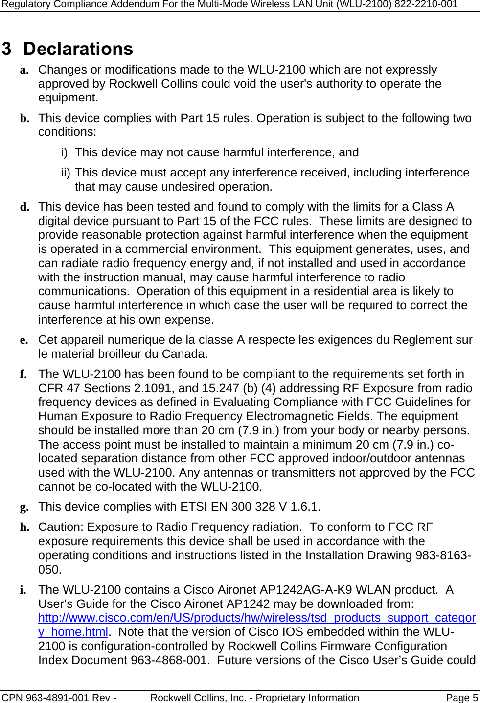 Regulatory Compliance Addendum For the Multi-Mode Wireless LAN Unit (WLU-2100) 822-2210-001   CPN 963-4891-001 Rev -            Rockwell Collins, Inc. - Proprietary Information  Page 5  3 Declarations a. Changes or modifications made to the WLU-2100 which are not expressly approved by Rockwell Collins could void the user&apos;s authority to operate the equipment.   b. This device complies with Part 15 rules. Operation is subject to the following two conditions: i)  This device may not cause harmful interference, and ii) This device must accept any interference received, including interference that may cause undesired operation. d. This device has been tested and found to comply with the limits for a Class A digital device pursuant to Part 15 of the FCC rules.  These limits are designed to provide reasonable protection against harmful interference when the equipment is operated in a commercial environment.  This equipment generates, uses, and can radiate radio frequency energy and, if not installed and used in accordance with the instruction manual, may cause harmful interference to radio communications.  Operation of this equipment in a residential area is likely to cause harmful interference in which case the user will be required to correct the interference at his own expense. e. Cet appareil numerique de la classe A respecte les exigences du Reglement sur le material broilleur du Canada. f. The WLU-2100 has been found to be compliant to the requirements set forth in CFR 47 Sections 2.1091, and 15.247 (b) (4) addressing RF Exposure from radio frequency devices as defined in Evaluating Compliance with FCC Guidelines for Human Exposure to Radio Frequency Electromagnetic Fields. The equipment should be installed more than 20 cm (7.9 in.) from your body or nearby persons.  The access point must be installed to maintain a minimum 20 cm (7.9 in.) co-located separation distance from other FCC approved indoor/outdoor antennas used with the WLU-2100. Any antennas or transmitters not approved by the FCC cannot be co-located with the WLU-2100. g. This device complies with ETSI EN 300 328 V 1.6.1. h. Caution: Exposure to Radio Frequency radiation.  To conform to FCC RF exposure requirements this device shall be used in accordance with the operating conditions and instructions listed in the Installation Drawing 983-8163-050. i. The WLU-2100 contains a Cisco Aironet AP1242AG-A-K9 WLAN product.  A User’s Guide for the Cisco Aironet AP1242 may be downloaded from: http://www.cisco.com/en/US/products/hw/wireless/tsd_products_support_category_home.html.  Note that the version of Cisco IOS embedded within the WLU-2100 is configuration-controlled by Rockwell Collins Firmware Configuration Index Document 963-4868-001.  Future versions of the Cisco User’s Guide could 