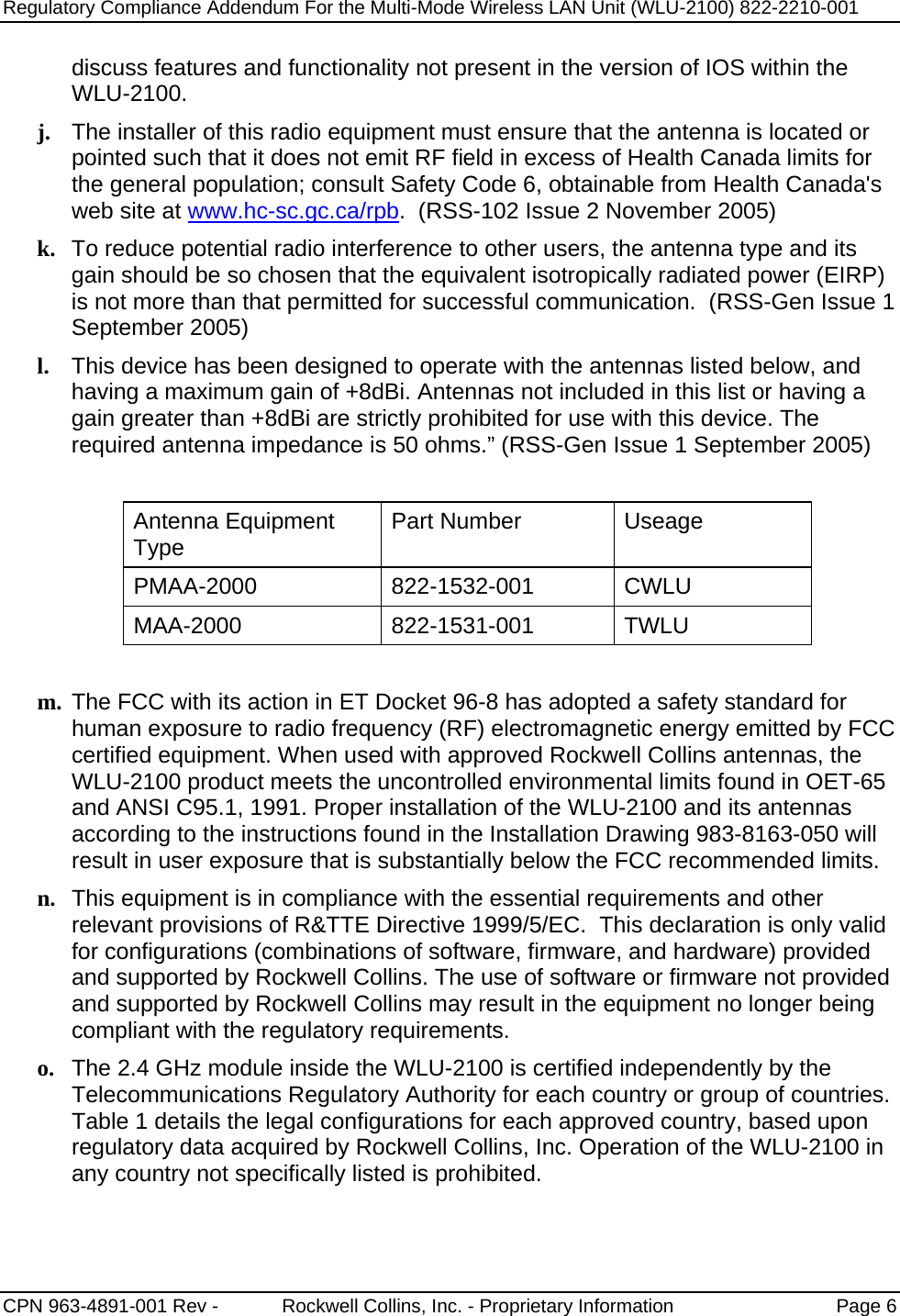 Regulatory Compliance Addendum For the Multi-Mode Wireless LAN Unit (WLU-2100) 822-2210-001   CPN 963-4891-001 Rev -            Rockwell Collins, Inc. - Proprietary Information  Page 6  discuss features and functionality not present in the version of IOS within the WLU-2100. j. The installer of this radio equipment must ensure that the antenna is located or pointed such that it does not emit RF field in excess of Health Canada limits for the general population; consult Safety Code 6, obtainable from Health Canada&apos;s web site at www.hc-sc.gc.ca/rpb.  (RSS-102 Issue 2 November 2005) k. To reduce potential radio interference to other users, the antenna type and its gain should be so chosen that the equivalent isotropically radiated power (EIRP) is not more than that permitted for successful communication.  (RSS-Gen Issue 1 September 2005) l. This device has been designed to operate with the antennas listed below, and having a maximum gain of +8dBi. Antennas not included in this list or having a gain greater than +8dBi are strictly prohibited for use with this device. The required antenna impedance is 50 ohms.” (RSS-Gen Issue 1 September 2005)  Antenna Equipment Type  Part Number  Useage PMAA-2000 822-1532-001 CWLU MAA-2000 822-1531-001 TWLU  m. The FCC with its action in ET Docket 96-8 has adopted a safety standard for human exposure to radio frequency (RF) electromagnetic energy emitted by FCC certified equipment. When used with approved Rockwell Collins antennas, the WLU-2100 product meets the uncontrolled environmental limits found in OET-65 and ANSI C95.1, 1991. Proper installation of the WLU-2100 and its antennas according to the instructions found in the Installation Drawing 983-8163-050 will result in user exposure that is substantially below the FCC recommended limits. n. This equipment is in compliance with the essential requirements and other relevant provisions of R&amp;TTE Directive 1999/5/EC.  This declaration is only valid for configurations (combinations of software, firmware, and hardware) provided and supported by Rockwell Collins. The use of software or firmware not provided and supported by Rockwell Collins may result in the equipment no longer being compliant with the regulatory requirements. o. The 2.4 GHz module inside the WLU-2100 is certified independently by the Telecommunications Regulatory Authority for each country or group of countries.  Table 1 details the legal configurations for each approved country, based upon regulatory data acquired by Rockwell Collins, Inc. Operation of the WLU-2100 in any country not specifically listed is prohibited. 