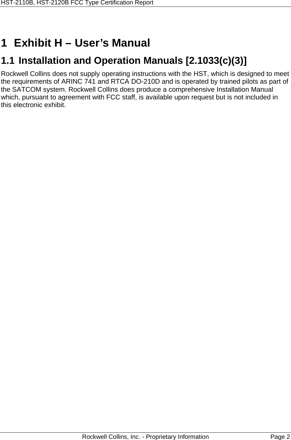 HST-2110B, HST-2120B FCC Type Certification Report   Rockwell Collins, Inc. - Proprietary Information  Page 2  1  Exhibit H – User’s Manual  1.1 Installation and Operation Manuals [2.1033(c)(3)]   Rockwell Collins does not supply operating instructions with the HST, which is designed to meet the requirements of ARINC 741 and RTCA DO-210D and is operated by trained pilots as part of the SATCOM system. Rockwell Collins does produce a comprehensive Installation Manual which, pursuant to agreement with FCC staff, is available upon request but is not included in this electronic exhibit.   