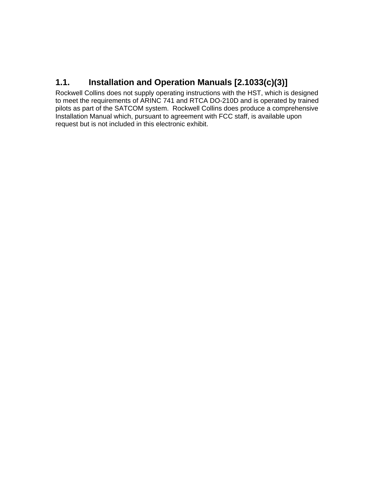  1.1.  Installation and Operation Manuals [2.1033(c)(3)] Rockwell Collins does not supply operating instructions with the HST, which is designed to meet the requirements of ARINC 741 and RTCA DO-210D and is operated by trained pilots as part of the SATCOM system.  Rockwell Collins does produce a comprehensive Installation Manual which, pursuant to agreement with FCC staff, is available upon request but is not included in this electronic exhibit.  