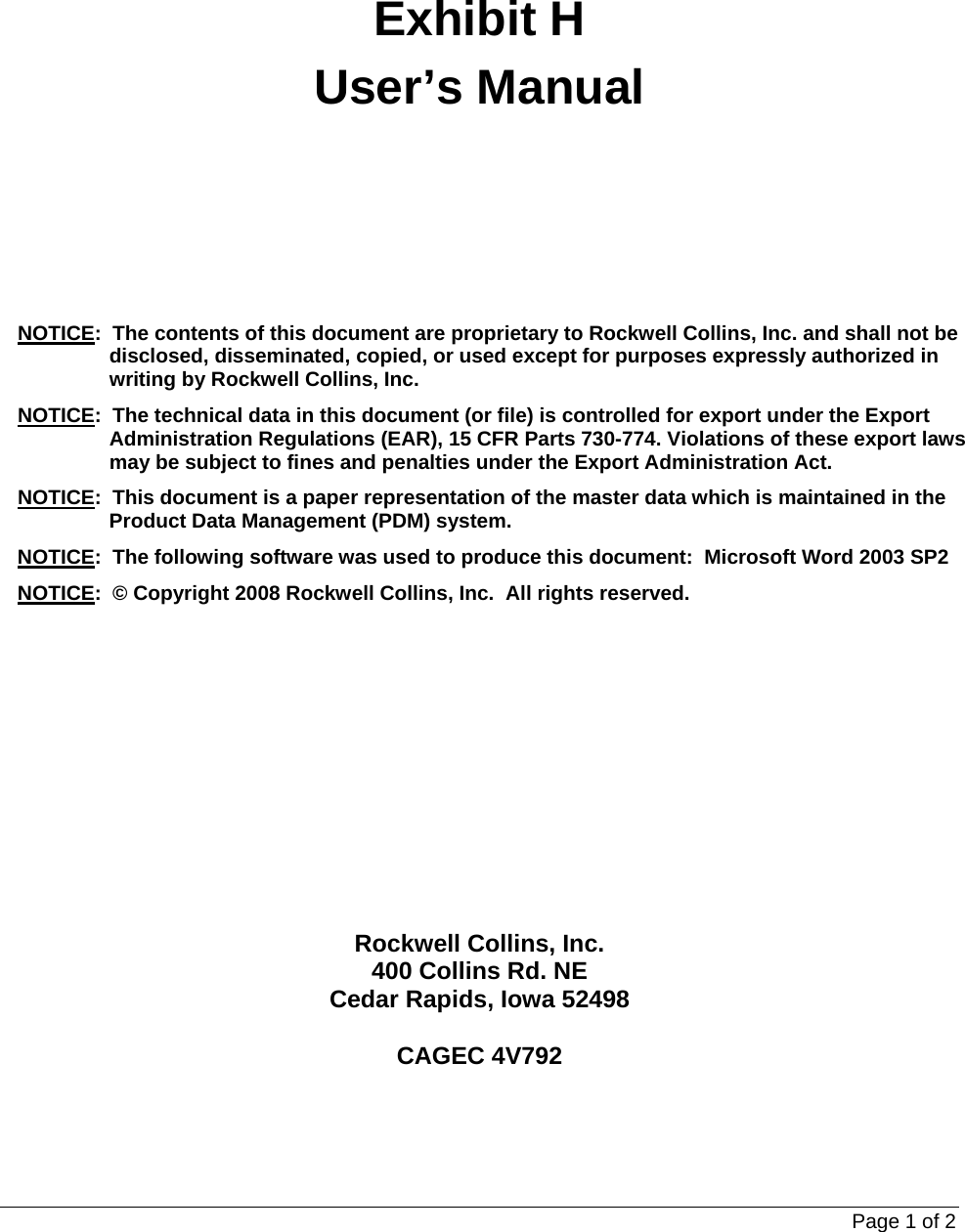 Page 1 of 2   Exhibit H User’s Manual  NOTICE:  The contents of this document are proprietary to Rockwell Collins, Inc. and shall not be disclosed, disseminated, copied, or used except for purposes expressly authorized in writing by Rockwell Collins, Inc. NOTICE:  The technical data in this document (or file) is controlled for export under the Export Administration Regulations (EAR), 15 CFR Parts 730-774. Violations of these export laws may be subject to fines and penalties under the Export Administration Act. NOTICE:  This document is a paper representation of the master data which is maintained in the Product Data Management (PDM) system. NOTICE:  The following software was used to produce this document:  Microsoft Word 2003 SP2 NOTICE:  © Copyright 2008 Rockwell Collins, Inc.  All rights reserved.  Rockwell Collins, Inc. 400 Collins Rd. NE Cedar Rapids, Iowa 52498  CAGEC 4V792 