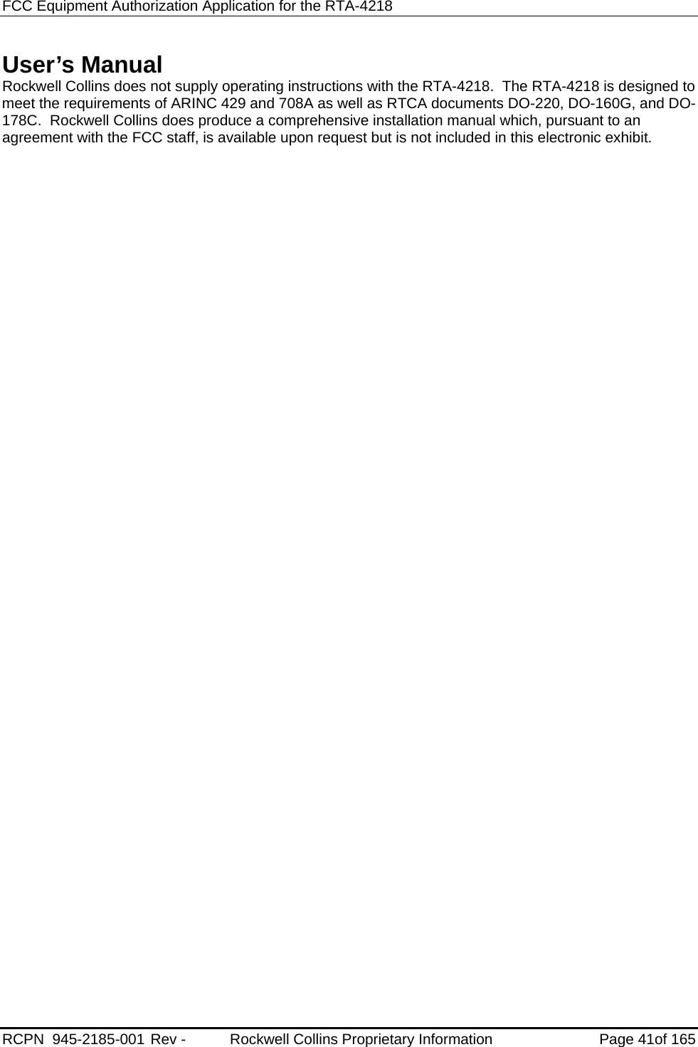 FCC Equipment Authorization Application for the RTA-4218 RCPN  945-2185-001 Rev -        Rockwell Collins Proprietary Information Page 41of 165  User’s Manual Rockwell Collins does not supply operating instructions with the RTA-4218.  The RTA-4218 is designed to meet the requirements of ARINC 429 and 708A as well as RTCA documents DO-220, DO-160G, and DO-178C.  Rockwell Collins does produce a comprehensive installation manual which, pursuant to an agreement with the FCC staff, is available upon request but is not included in this electronic exhibit.  