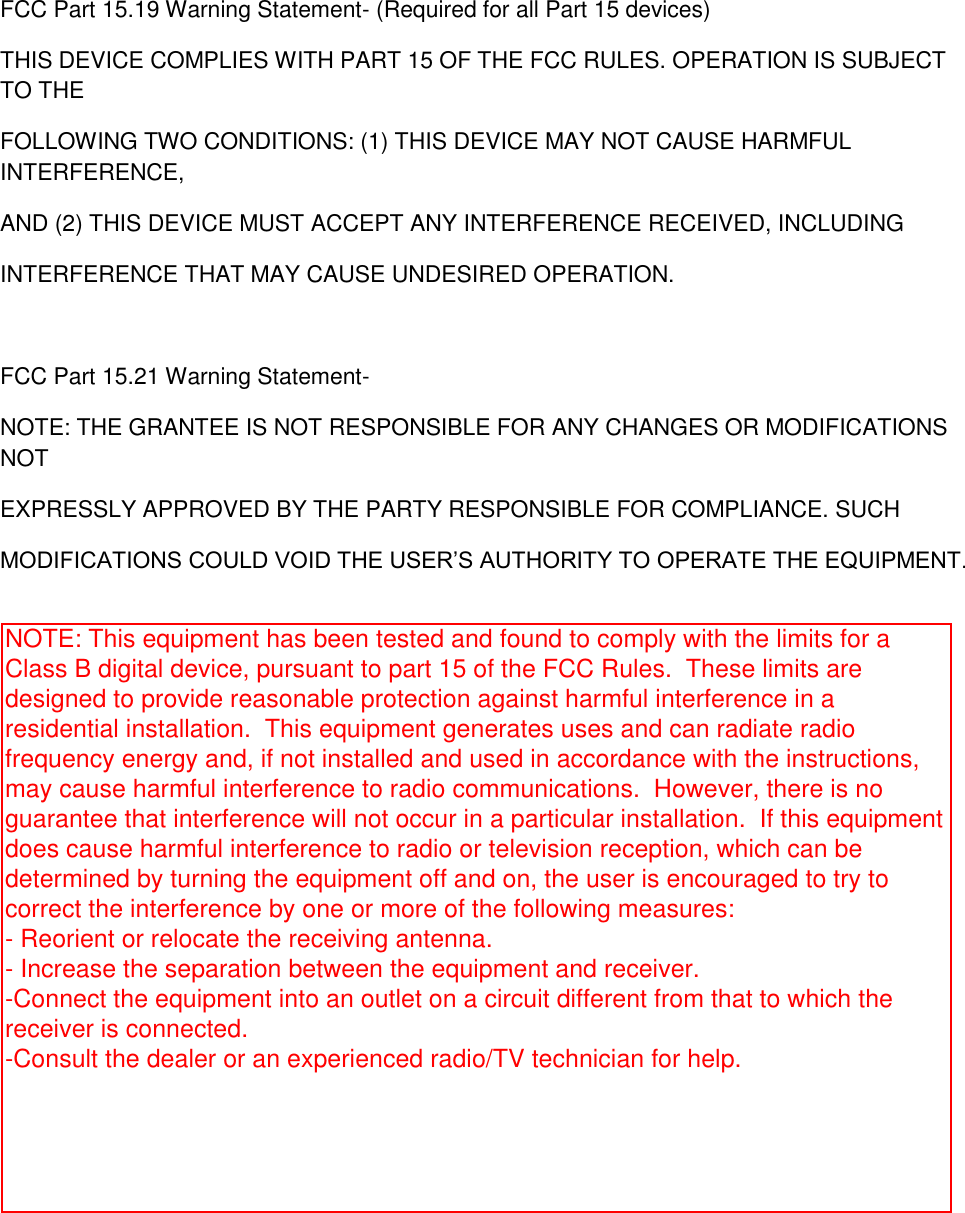 FCC Part 15.19 Warning Statement- (Required for all Part 15 devices) THIS DEVICE COMPLIES WITH PART 15 OF THE FCC RULES. OPERATION IS SUBJECT TO THE FOLLOWING TWO CONDITIONS: (1) THIS DEVICE MAY NOT CAUSE HARMFUL INTERFERENCE, AND (2) THIS DEVICE MUST ACCEPT ANY INTERFERENCE RECEIVED, INCLUDING INTERFERENCE THAT MAY CAUSE UNDESIRED OPERATION.  FCC Part 15.21 Warning Statement- NOTE: THE GRANTEE IS NOT RESPONSIBLE FOR ANY CHANGES OR MODIFICATIONS NOT EXPRESSLY APPROVED BY THE PARTY RESPONSIBLE FOR COMPLIANCE. SUCH MODIFICATIONS COULD VOID THE USER’S AUTHORITY TO OPERATE THE EQUIPMENT. NOTE: This equipment has been tested and found to comply with the limits for a Class B digital device, pursuant to part 15 of the FCC Rules.  These limits are designed to provide reasonable protection against harmful interference in a residential installation.  This equipment generates uses and can radiate radio frequency energy and, if not installed and used in accordance with the instructions, may cause harmful interference to radio communications.  However, there is no guarantee that interference will not occur in a particular installation.  If this equipment does cause harmful interference to radio or television reception, which can be determined by turning the equipment off and on, the user is encouraged to try to correct the interference by one or more of the following measures: - Reorient or relocate the receiving antenna. - Increase the separation between the equipment and receiver. -Connect the equipment into an outlet on a circuit different from that to which the receiver is connected. -Consult the dealer or an experienced radio/TV technician for help.