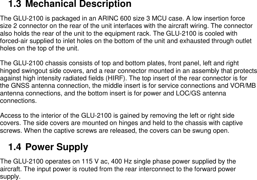 1.3 Mechanical Description The GLU-2100 is packaged in an ARINC 600 size 3 MCU case. A low insertion force size 2 connector on the rear of the unit interfaces with the aircraft wiring. The connector also holds the rear of the unit to the equipment rack. The GLU-2100 is cooled with forced-air supplied to inlet holes on the bottom of the unit and exhausted through outlet holes on the top of the unit. The GLU-2100 chassis consists of top and bottom plates, front panel, left and right hinged swingout side covers, and a rear connector mounted in an assembly that protects against high intensity radiated fields (HIRF). The top insert of the rear connector is for the GNSS antenna connection, the middle insert is for service connections and VOR/MB antenna connections, and the bottom insert is for power and LOC/GS antenna connections. Access to the interior of the GLU-2100 is gained by removing the left or right side covers. The side covers are mounted on hinges and held to the chassis with captive screws. When the captive screws are released, the covers can be swung open. 1.4 Power Supply The GLU-2100 operates on 115 V ac, 400 Hz single phase power supplied by the aircraft. The input power is routed from the rear interconnect to the forward power supply. 