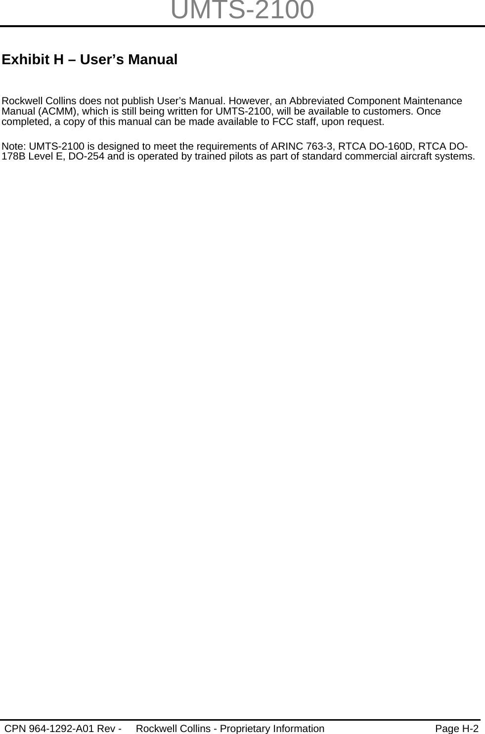 UMTS-2100   CPN 964-1292-A01 Rev -  Rockwell Collins - Proprietary Information  Page H-2   Exhibit H – User’s Manual  Rockwell Collins does not publish User’s Manual. However, an Abbreviated Component Maintenance Manual (ACMM), which is still being written for UMTS-2100, will be available to customers. Once completed, a copy of this manual can be made available to FCC staff, upon request.  Note: UMTS-2100 is designed to meet the requirements of ARINC 763-3, RTCA DO-160D, RTCA DO-178B Level E, DO-254 and is operated by trained pilots as part of standard commercial aircraft systems.  