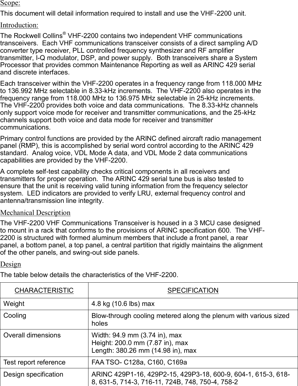  Scope: This document will detail information required to install and use the VHF-2200 unit. Introduction: The Rockwell Collins® VHF-2200 contains two independent VHF communications transceivers.  Each VHF communications transceiver consists of a direct sampling A/D converter type receiver, PLL controlled frequency synthesizer and RF amplifier transmitter, I-Q modulator, DSP, and power supply.  Both transceivers share a System Processor that provides common Maintenance Reporting as well as ARINC 429 serial and discrete interfaces. Each transceiver within the VHF-2200 operates in a frequency range from 118.000 MHz to 136.992 MHz selectable in 8.33-kHz increments.  The VHF-2200 also operates in the frequency range from 118.000 MHz to 136.975 MHz selectable in 25-kHz increments.  The VHF-2200 provides both voice and data communications.  The 8.33-kHz channels only support voice mode for receiver and transmitter communications, and the 25-kHz channels support both voice and data mode for receiver and transmitter communications.   Primary control functions are provided by the ARINC defined aircraft radio management panel (RMP), this is accomplished by serial word control according to the ARINC 429 standard.  Analog voice, VDL Mode A data, and VDL Mode 2 data communications capabilities are provided by the VHF-2200. A complete self-test capability checks critical components in all receivers and transmitters for proper operation.  The ARINC 429 serial tune bus is also tested to ensure that the unit is receiving valid tuning information from the frequency selector system.  LED indicators are provided to verify LRU, external frequency control and antenna/transmission line integrity. Mechanical Description The VHF-2200 VHF Communications Transceiver is housed in a 3 MCU case designed to mount in a rack that conforms to the provisions of ARINC specification 600.  The VHF-2200 is structured with formed aluminum members that include a front panel, a rear panel, a bottom panel, a top panel, a central partition that rigidly maintains the alignment of the other panels, and swing-out side panels. Design The table below details the characteristics of the VHF-2200. CHARACTERISTIC SPECIFICATION Weight 4.8 kg (10.6 lbs) max Cooling Blow-through cooling metered along the plenum with various sized holes Overall dimensions Width: 94.9 mm (3.74 in), max Height: 200.0 mm (7.87 in), max Length: 380.26 mm (14.98 in), max   Test report reference FAA TSO- C128a, C160, C169a Design specification ARINC 429P1-16, 429P2-15, 429P3-18, 600-9, 604-1, 615-3, 618-8, 631-5, 714-3, 716-11, 724B, 748, 750-4, 758-2 