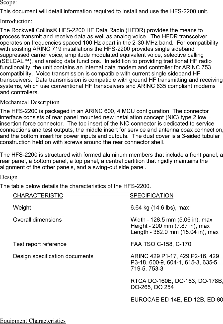  Scope: This document will detail information required to install and use the HFS-2200 unit. Introduction: The Rockwell Collins® HFS-2200 HF Data Radio (HFDR) provides the means to process transmit and receive data as well as analog voice.  The HFDR transceiver operates on frequencies spaced 100 Hz apart in the 2-30-MHz band.  For compatibility with existing ARINC 719 installations the HFS-2200 provides single sideband suppressed carrier voice, amplitude modulated equivalent voice, selective calling (SELCAL™), and analog data functions.  In addition to providing traditional HF radio functionality, the unit contains an internal data modem and controller for ARINC 753 compatibility.  Voice transmission is compatible with current single sideband HF transceivers.  Data transmission is compatible with ground HF transmitting and receiving systems, which use conventional HF transceivers and ARINC 635 compliant modems and controllers. Mechanical Description The HFS-2200 is structured with formed aluminum members that include a front panel, a rear panel, a bottom panel, a top panel, a central partition that rigidly maintains the alignment of the other panels, and a swing-out side panel. Design The table below details the characteristics of the HFS-2200.   Equipment Characteristics 