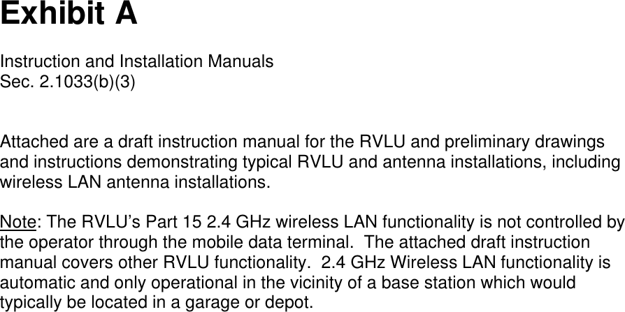 Exhibit AInstruction and Installation ManualsSec. 2.1033(b)(3)Attached are a draft instruction manual for the RVLU and preliminary drawingsand instructions demonstrating typical RVLU and antenna installations, includingwireless LAN antenna installations.Note: The RVLU’s Part 15 2.4 GHz wireless LAN functionality is not controlled bythe operator through the mobile data terminal.  The attached draft instructionmanual covers other RVLU functionality.  2.4 GHz Wireless LAN functionality isautomatic and only operational in the vicinity of a base station which wouldtypically be located in a garage or depot.