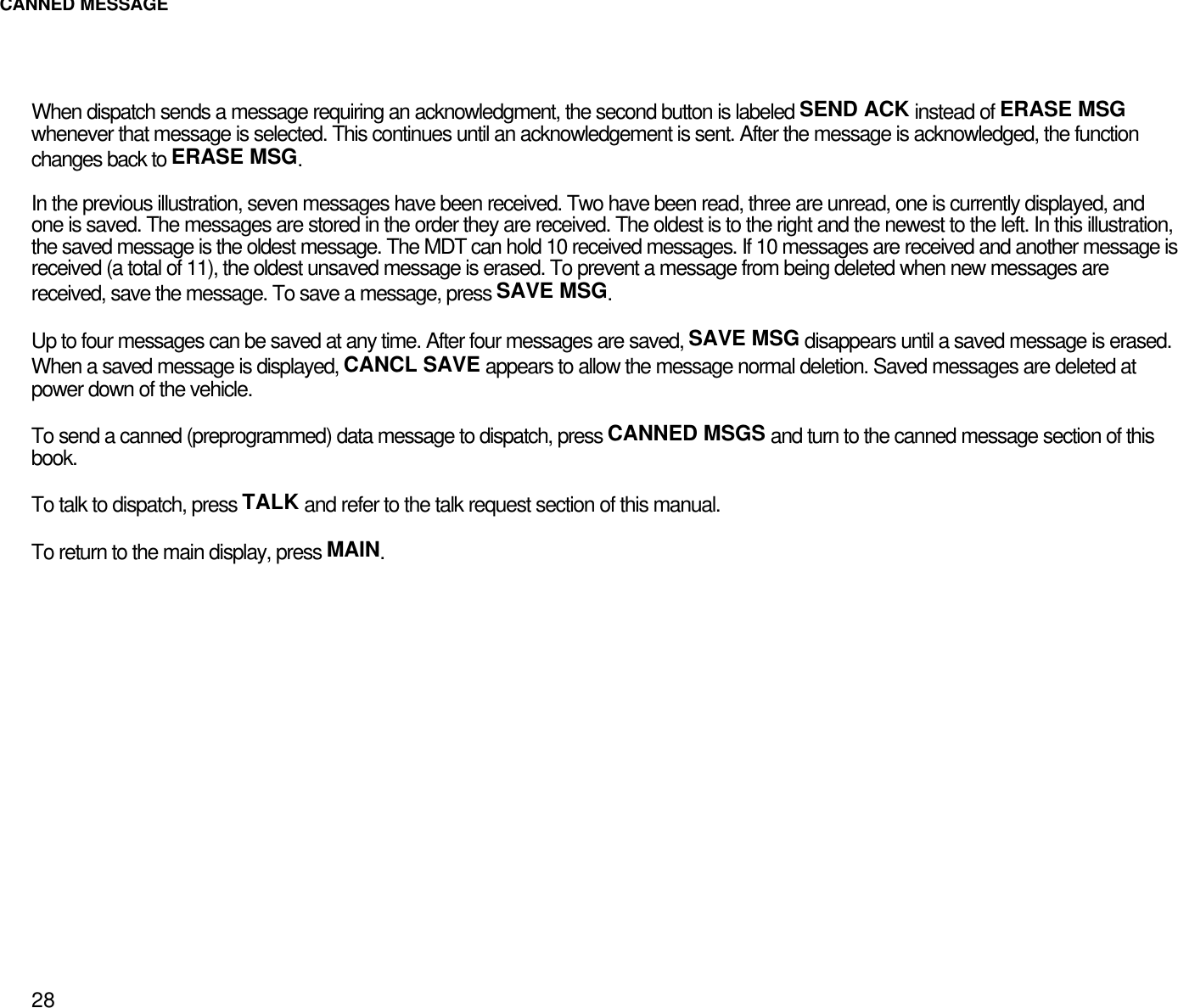 CANNED MESSAGE28When dispatch sends a message requiring an acknowledgment, the second button is labeled SEND ACK instead of ERASE MSGwhenever that message is selected. This continues until an acknowledgement is sent. After the message is acknowledged, the functionchanges back to ERASE MSG.In the previous illustration, seven messages have been received. Two have been read, three are unread, one is currently displayed, andone is saved. The messages are stored in the order they are received. The oldest is to the right and the newest to the left. In this illustration,the saved message is the oldest message. The MDT can hold 10 received messages. If 10 messages are received and another message isreceived (a total of 11), the oldest unsaved message is erased. To prevent a message from being deleted when new messages arereceived, save the message. To save a message, press SAVE MSG.Up to four messages can be saved at any time. After four messages are saved, SAVE MSG disappears until a saved message is erased.When a saved message is displayed, CANCL SAVE appears to allow the message normal deletion. Saved messages are deleted atpower down of the vehicle.To send a canned (preprogrammed) data message to dispatch, press CANNED MSGS and turn to the canned message section of thisbook.To talk to dispatch, press TALK and refer to the talk request section of this manual.To return to the main display, press MAIN.