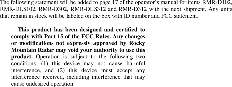 The following statement will be added to page 17 of the operator’s manual for items RMR-D102,RMR-DLS102, RMR-D302, RMR-DLS312 and RMR-D312 with the next shipment. Any unitsthat remain in stock will be labeled on the box with ID number and FCC statement.This product has been designed and certified tocomply with Part 15 of the FCC Rules. Any changesor modifications not expressly approved by RockyMountain Radar may void your authority to use thisproduct.  Operation is subject to the following twoconditions: (1) this device may not cause harmfulinterference, and (2) this device must accept anyinterference received, including interference that maycause undesired operation.