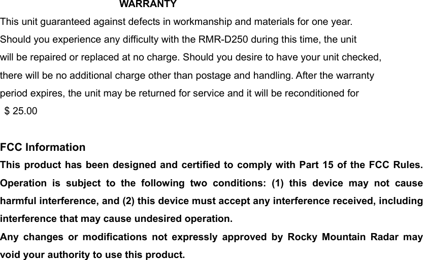 WARRANTY  This unit guaranteed against defects in workmanship and materials for one year. Should you experience any difficulty with the RMR-D250 during this time, the unit will be repaired or replaced at no charge. Should you desire to have your unit checked, there will be no additional charge other than postage and handling. After the warranty period expires, the unit may be returned for service and it will be reconditioned for  $ 25.00  FCC Information This product has been designed and certified to comply with Part 15 of the FCC Rules. Operation is subject to the following two conditions: (1) this device may not cause harmful interference, and (2) this device must accept any interference received, including interference that may cause undesired operation. Any changes or modifications not expressly approved by Rocky Mountain Radar may void your authority to use this product.      