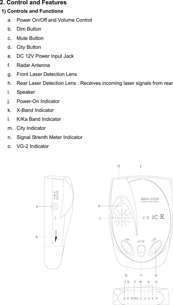  2. Control and Features 1) Controls and Functions a.  Power On/Off and Volume Control b. Dim Button c. Mute Button d. City Button e.  DC 12V Power Input Jack f. Radar Antenna g.  Front Laser Detection Lens h.  Rear Laser Detection Lens : Receives incoming laser signals from rear i. Speaker j. Power-On Indicator k. X-Band Indicator l.  K/Ka Band Indicator m. City Indicator n.  Signal Strenth Meter Indicator o. VG-2 Indicator CITYDIMK/KaXPkjlV432CnmoMUTEbcdgVO LaeD C 12V-+ihfRM R-D250SUPER WIDE BANDOVCIE