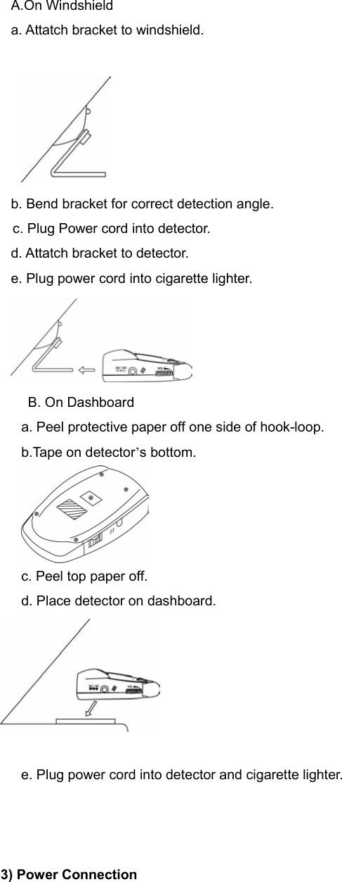 A.On Windshield a. Attatch bracket to windshield.   b. Bend bracket for correct detection angle.     c. Plug Power cord into detector.                                                       d. Attatch bracket to detector.                                                     e. Plug power cord into cigarette lighter.    B. On Dashboard a. Peel protective paper off one side of hook-loop. b.Tape on detector’s bottom.  c. Peel top paper off. d. Place detector on dashboard.   e. Plug power cord into detector and cigarette lighter.    3) Power Connection 