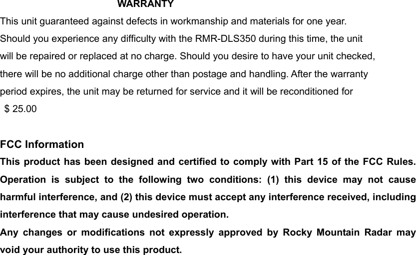 WARRANTY  This unit guaranteed against defects in workmanship and materials for one year. Should you experience any difficulty with the RMR-DLS350 during this time, the unit will be repaired or replaced at no charge. Should you desire to have your unit checked, there will be no additional charge other than postage and handling. After the warranty period expires, the unit may be returned for service and it will be reconditioned for  $ 25.00  FCC Information This product has been designed and certified to comply with Part 15 of the FCC Rules. Operation is subject to the following two conditions: (1) this device may not cause harmful interference, and (2) this device must accept any interference received, including interference that may cause undesired operation. Any changes or modifications not expressly approved by Rocky Mountain Radar may void your authority to use this product.   