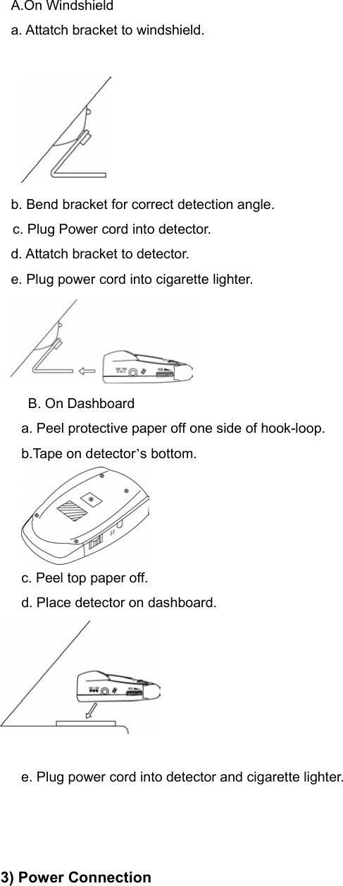 A.On Windshield a. Attatch bracket to windshield.   b. Bend bracket for correct detection angle.     c. Plug Power cord into detector.                                                       d. Attatch bracket to detector.                                                     e. Plug power cord into cigarette lighter.    B. On Dashboard a. Peel protective paper off one side of hook-loop. b.Tape on detector’s bottom.  c. Peel top paper off. d. Place detector on dashboard.   e. Plug power cord into detector and cigarette lighter.    3) Power Connection 
