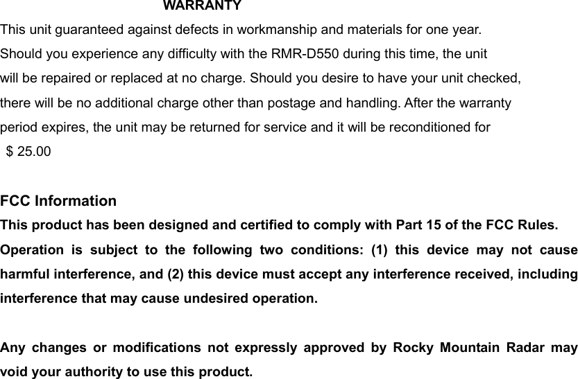 WARRANTY  This unit guaranteed against defects in workmanship and materials for one year. Should you experience any difficulty with the RMR-D550 during this time, the unit will be repaired or replaced at no charge. Should you desire to have your unit checked, there will be no additional charge other than postage and handling. After the warranty period expires, the unit may be returned for service and it will be reconditioned for  $ 25.00  FCC Information This product has been designed and certified to comply with Part 15 of the FCC Rules. Operation is subject to the following two conditions: (1) this device may not cause harmful interference, and (2) this device must accept any interference received, including interference that may cause undesired operation.  Any changes or modifications not expressly approved by Rocky Mountain Radar may void your authority to use this product.  