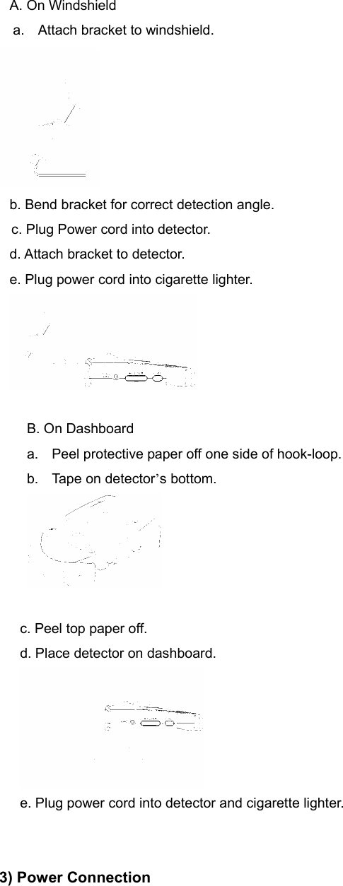 A. On Windshield a.  Attach bracket to windshield.  b. Bend bracket for correct detection angle.     c. Plug Power cord into detector.                                                       d. Attach bracket to detector.                                                     e. Plug power cord into cigarette lighter.     B. On Dashboard a.  Peel protective paper off one side of hook-loop. b. Tape on detector’s bottom.   c. Peel top paper off. d. Place detector on dashboard.  e. Plug power cord into detector and cigarette lighter.   3) Power Connection 