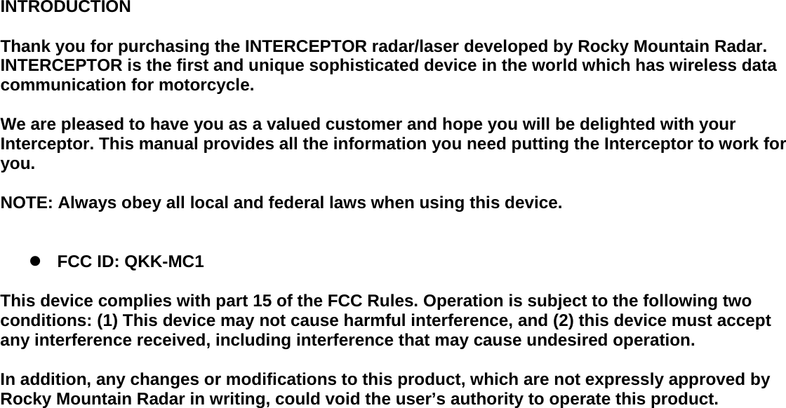 INTRODUCTION  Thank you for purchasing the INTERCEPTOR radar/laser developed by Rocky Mountain Radar. INTERCEPTOR is the first and unique sophisticated device in the world which has wireless data communication for motorcycle.  We are pleased to have you as a valued customer and hope you will be delighted with your Interceptor. This manual provides all the information you need putting the Interceptor to work for you.  NOTE: Always obey all local and federal laws when using this device.   z FCC ID: QKK-MC1  This device complies with part 15 of the FCC Rules. Operation is subject to the following two conditions: (1) This device may not cause harmful interference, and (2) this device must accept any interference received, including interference that may cause undesired operation.  In addition, any changes or modifications to this product, which are not expressly approved by Rocky Mountain Radar in writing, could void the user’s authority to operate this product.                        