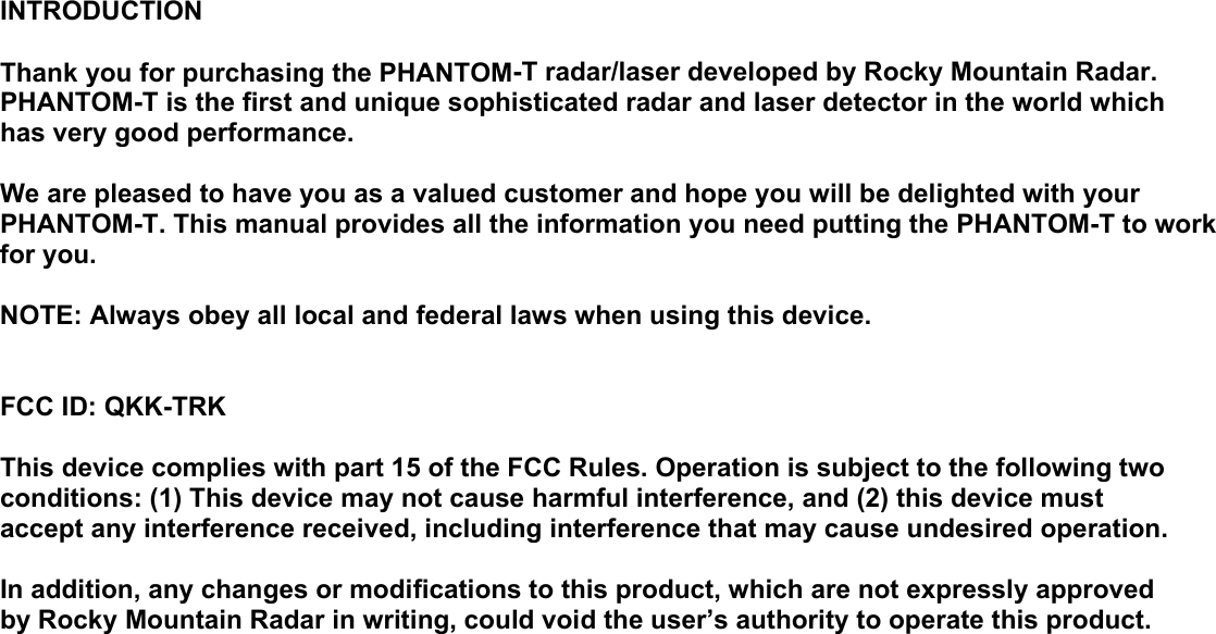 INTRODUCTION  Thank you for purchasing the PHANTOM-T radar/laser developed by Rocky Mountain Radar. PHANTOM-T is the first and unique sophisticated radar and laser detector in the world which has very good performance.  We are pleased to have you as a valued customer and hope you will be delighted with your PHANTOM-T. This manual provides all the information you need putting the PHANTOM-T to work for you.  NOTE: Always obey all local and federal laws when using this device.   FCC ID: QKK-TRK  This device complies with part 15 of the FCC Rules. Operation is subject to the following two conditions: (1) This device may not cause harmful interference, and (2) this device must accept any interference received, including interference that may cause undesired operation.  In addition, any changes or modifications to this product, which are not expressly approved by Rocky Mountain Radar in writing, could void the user’s authority to operate this product.                                