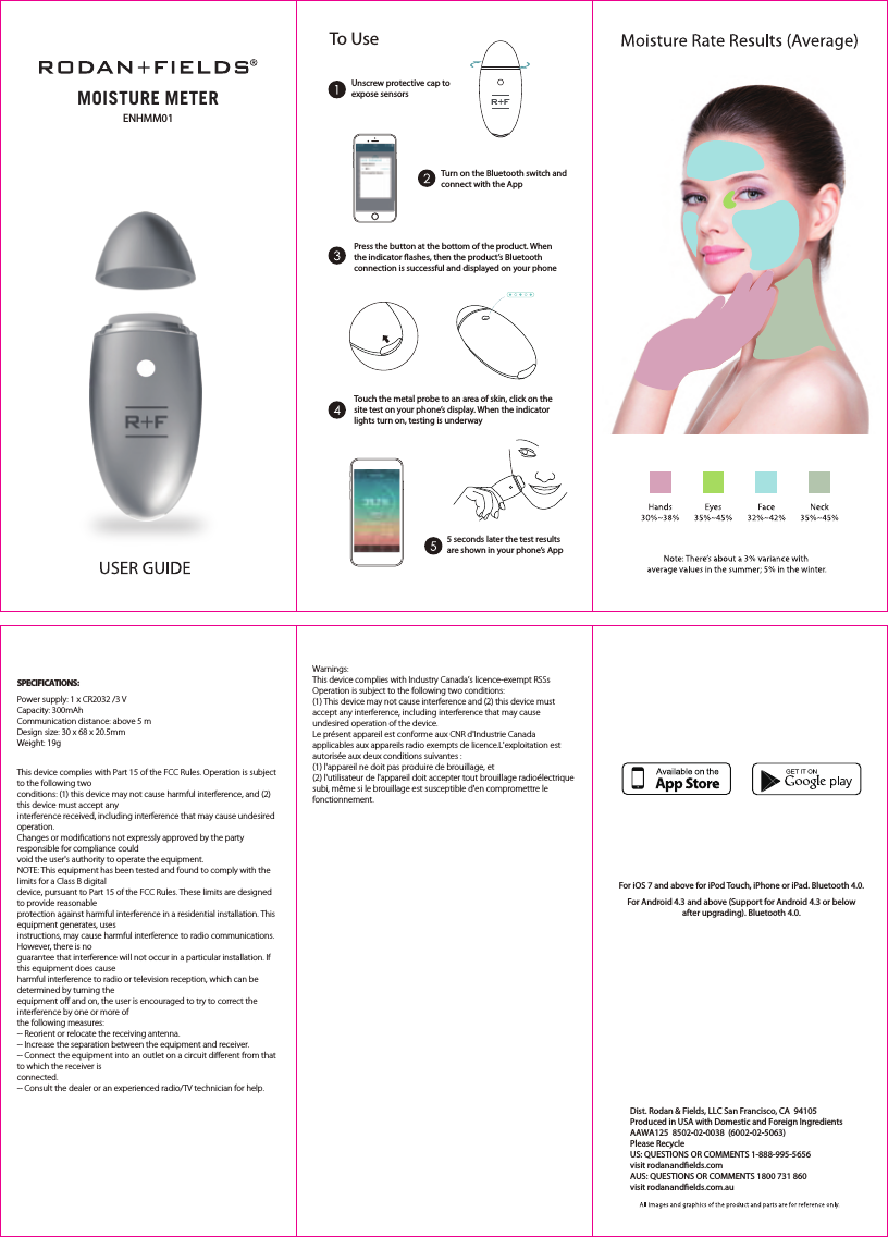 For iOS 7 and above for iPod Touch, iPhone or iPad. Bluetooth 4.0.For Android 4.3 and above (Support for Android 4.3 or below after upgrading). Bluetooth 4.0.To UseUnscrew protective cap to expose sensorsTurn on the Bluetooth switch and Power supply: 1 x CR2032 /3 VCapacity: 300mAhCommunication distance: above 5 mDesign size: 30 x 68 x 20.5mmWeight: 19gconnect with the App5 seconds later the test results are shown in your phone’s AppPress the button at the bottom of the product. When the indicator ﬂashes, then the product’s Bluetooth connection is successful and displayed on your phoneTouch the metal probe to an area of skin, click on the site test on your phone’s display. When the indicator lights turn on, testing is underwaySPECIFICATIONS:This device complies with Part 15 of the FCC Rules. Operation is subject to the following twoconditions: (1) this device may not cause harmful interference, and (2) this device must accept anyinterference received, including interference that may cause undesired operation.Changes or modiﬁcations not expressly approved by the party responsible for compliance couldvoid the user&apos;s authority to operate the equipment.NOTE: This equipment has been tested and found to comply with the limits for a Class B digitaldevice, pursuant to Part 15 of the FCC Rules. These limits are designed to provide reasonableprotection against harmful interference in a residential installation. This equipment generates, usesinstructions, may cause harmful interference to radio communications. However, there is noguarantee that interference will not occur in a particular installation. If this equipment does causeharmful interference to radio or television reception, which can be determined by turning theequipment oﬀ and on, the user is encouraged to try to correct the interference by one or more ofthe following measures:-- Reorient or relocate the receiving antenna.-- Increase the separation between the equipment and receiver.-- Connect the equipment into an outlet on a circuit diﬀerent from that to which the receiver isconnected.-- Consult the dealer or an experienced radio/TV technician for help.Warnings:This device complies with Industry Canada’s licence-exempt RSSsOperation is subject to the following two conditions:(1) This device may not cause interference and (2) this device must accept any interference, including interference that may cause undesired operation of the device.Le présent appareil est conforme aux CNR d&apos;Industrie Canada applicables aux appareils radio exempts de licence.L&apos;exploitation est autorisée aux deux conditions suivantes :(1) l&apos;appareil ne doit pas produire de brouillage, et(2) l&apos;utilisateur de l&apos;appareil doit accepter tout brouillage radioélectrique subi, même si le brouillage est susceptible d&apos;en compromettre le fonctionnement.MOISTURE METERENHMM01Dist. Rodan &amp; Fields, LLC San Francisco, CA  94105Produced in USA with Domestic and Foreign IngredientsAAWA125  8502-02-0038  (6002-02-5063)Please Recycle  US: QUESTIONS OR COMMENTS 1-888-995-5656 visit rodanandelds.com AUS: QUESTIONS OR COMMENTS 1800 731 860 visit rodanandelds.com.au 